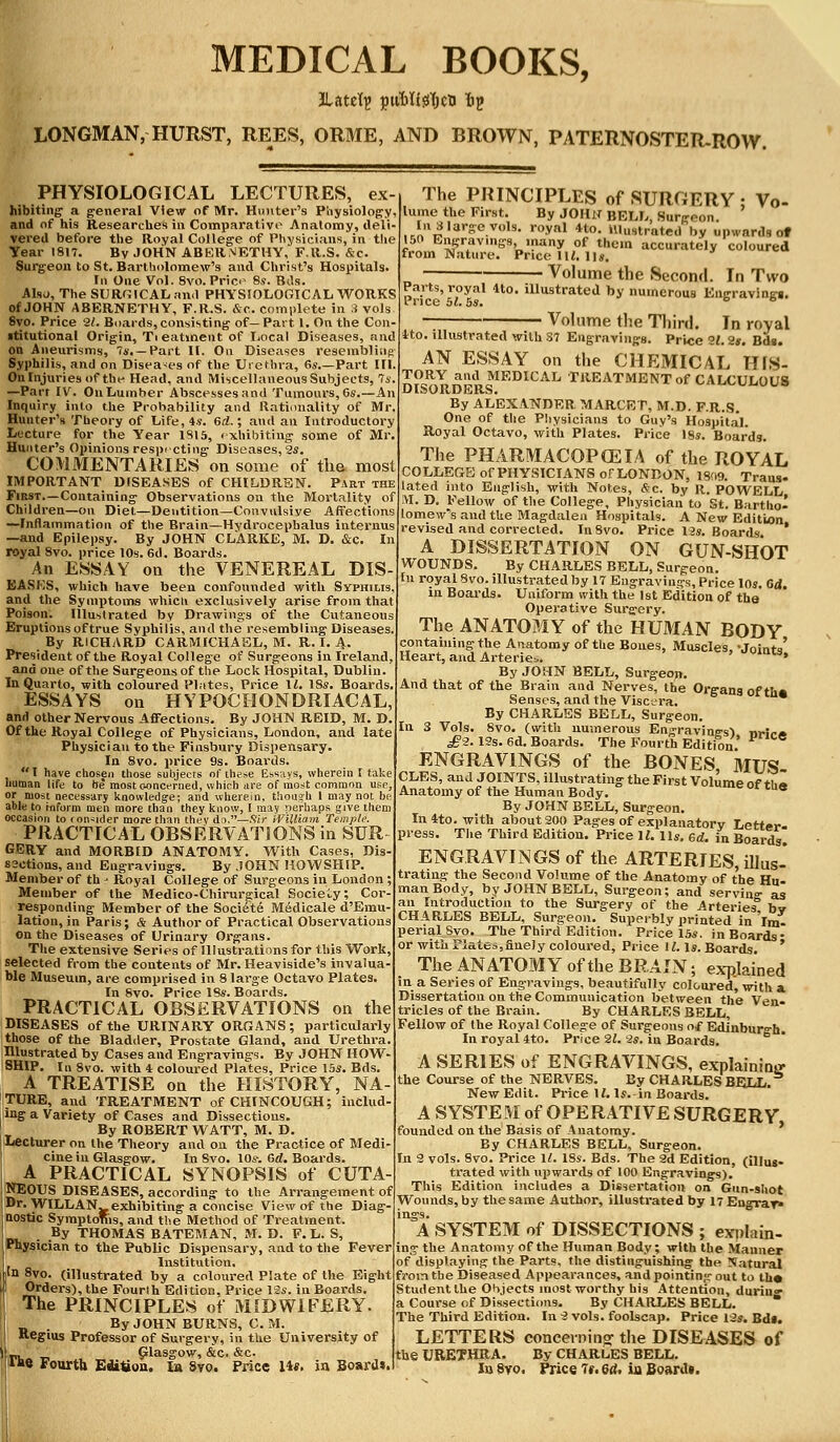 LONGMAN, HURST, REES, ORME, AND BROWN, PATERNOSTER-ROW. PHYSIOLOGICAL LECTURES, ex hibiting a general View of Mr. Hunter's Physiology, and of his Researches in Comparative Anatomy, deli- vered before the Royal College of Physicians, in the Year 1817. Bv JOHN ABERNETHY, F.R.S. &c. Surgeon to St. Bartholomew's and Christ's Hospitals. In One Vol. 8vb.Price 8s. Bds. Also, The SURGICAL and PHYSIOLOGICAL WORKS of JOHN ABERNETHY, F.R.S. &c. complete in 3 vols 8vo. Price 21. Boards, consisting of—Part 1. On the Con ititutional Origin, Tieatinent of Local Diseases, and on Aneurisms, 7*.—Part II. On Diseases resembling Syphilis, and on Diseases of the Urethra, 6s Part III. On Injuries of the Head, and Miscellaneous Subjects, 7s. —Part IV. On Lumber Abscesses and Tumours, 6s.—A Inquiry into the Probability and Rationality of Mr. Hunter's Theory of Life, 4s. Gd.; and an Introductory Lecture for the Year 1815, exhibiting some of Mr. Hunter's Opinions respecting Diseases, 2s. COMMENTARIES on some of the most IMPORTANT DISEASES of CHILDREN. Part the First.—Containing Observations on the Mortality of Children—on Diet—Dentition—Convulsive Affections —Inflammation of the Brain—Hydrocephalus internus —and Epilepsy. By JOHN CLARKE, M. D. &c. In royal 8vo. price 10s. 6d. Boards. An ESSAY on the VENEREAL DIS- BASKS, which have been confounded with Syphilis, and the Symptoms whicu exclusively arise from that Poison. Illustrated by Drawings of the Cutaneous Eruptions of true Syphilis, and the resembling Diseases. By RICHARD CARMICHAEL, M. R. I. A. President of the Royal College of Surgeons in Ireland. and one of the Surgeons of the Lock Hospital, Dublin. In Quarto, with coloured Plates, Price 11. 18s. Boards, ESSAYS on HYPOCHONDRIACAL, and other Nervous Affections. By JOHN REID, M. D Of the Royal College of Physicians, London, and late Physician to the Finsbury Dispensary. In 8vo. price 9s. Boards. I have chosen those subjects of these Essays, wherein I take human life to be most concerned, which are of most common use, or most necessary knowledge; and wherein, though 1 may not be able to inform men more than they know, I may perhaps give them occasion to con-ider more than they do.—Sir iVHliam Temple. PRACTICAL OBSERVATIONS in SUR GERY and MORBID ANATOMY. With Cases, Dis- 82ctions, and Engravings. By JOHN HOW SHIP. Member of th - Royal College of Surgeons in London ; Member of the Medico-Chirurgical Society; Cor- responding Member of the Soci6te Medicale d'Emu- lation, in Paris; & Author of Practical Observations on the Diseases of Urinary Organs. The extensive Series of Illustrations for this Work, selected from the contents of Mr. Heaviside's invalua- ble Museum, are comprised in 8 large Octavo Plates. In Svo. Price 18s. Boards. PRACTICAL OBSERVATIONS on the DISEASES of the URINARY ORGANS; particularly those of the Bladder, Prostate Gland, and Urethra. Illustrated by Cases and Engravings. By JOHN HOW- SHIP. In 8vo. with 4 coloured Plates, Price I5s. Bds. A TREATISE on the HISTORY, NA- TURE, and TREATMENT of CHINCOUGH; includ- ing a Variety of Cases and Dissections. By ROBERT WATT, M. D. 1 Lecturer on the Theory and on the Practice of Medi- cine in Glasgow. In 8vo. 10s-. Gd. Boards. I A PRACTICAL SYNOPSIS of CUTA- NEOUS DISEASES, according to the Arrangement of I Dr. WILLAN^ exhibiting a concise View of the Diag' nostic SymptoTtis, and the Method of Treatment. . By THOMAS BATEMAN, M. D. F. L. S, Physician to the Public Dispensary, and to the Fever Institution. in 8vo. (illustrated by a coloured Plate of the Eight I Orders), the Fourth Edition, Price 12s. in Boards. The PRINCIPLES of MIDWIFERY. By JOHN BURNS, C. M. Regius Professor of Surgery, in the University of _, Glasgow, &c. &c. l«e Fourth Edition. la 8y0. Price lit, in Board*. The PRINCIPLES of SURGERY ; Vo- lume the First. By JOHN BELL, Surgeon. In 8 large vols, royal 4to. Illustrated by upwards of 150 Engravings .many of them accurately coloured from Nature. Price 1W. lis. Volume the Second. In Two Parts, royal 4to. iUustrated by numerous Eneravinn Price 51. 5s. ° Volume the Third. In royal tto. illustrated with S7 Engravings. Price 9!. 2*. Bds. AN ESSAY on the CHEMICAL II1S- n?0R^ad MEDICAL TREATMENT of CALCUL0U8 DISORDERS. By ALEXANDER MARCET, M.D. F.R.S. One of the Physicians to Guy's Hospital Royal Octavo, with Plates. Price 18s. Boards. The PHARMACOPCEIA of the ROYAL COLLEGE of PHYSICIANS or LONDON, 1809. Traus- lated into English, with Notes, &c. by R. POWELL M. D. Fellow of the College, Physician to St. Bartho- lomew's and the Magdalen Hospitals. A New Edition revised and corrected. In8vo. Price 12s. Boards * A DISSERTATION ON GUN-SHOT WOUNDS. By CHARLES BELL, Surgeon. In royal Svo. illustrated by 17 Engravings, Price 10s. Gd. in Boards. Uniform with the 1st Edition of the' Operative Surgery. The ANATOMY of the HUMAN BODY containing the Anatomy of the Bones, Muscles •Jointo' Heart, and Arteries ' Jomt3> By JOHN BELL, Surgeoj*. And that of the Brain and Nerves, the Organs of th* Senses, and the Viscera. By CHARLES BELL, Surgeon. In 3 Vols. 8vo. (with numerous Engravings) nrir-» £2.13s. 6d. Boards. The Fourth Edition ENGRAVINGS of the BONES MUS CLES, and JOINTS, illustrating the First Volume of th« Anatomy of the Human Body. r tUe By JOHN BELL, Surgeon. Inito. with about 200 Pages of explanatory Letter. press. The Third Edition. Price 11. lis. Gd. in Boards. ENGRAVINGS of the ARTERIES, illus- trating the Second Volume of the Anatomy of the Hu- man Body, by JOHN BELL, Surgeon; and serving as an Introduction to the Surgery of the Arteries bv CHARLES BELL, Surgeon. Superbly printed in 'im. penal Svo. The Third Edition. Price 15s. in Boards- or with Plate=,finely coloured, Price 11. la. Boards. ' The ANATOMY of the BRAIN; explained in a Series of Engravings, beautifully coloured, with a Dissertation on the Communication between the Ven- tricles of the Brain. By CHARLES BELL, Fellow of the Royal College of Surgeons of Edinburgh. In royal 4to. Price 21. 2s. iii Boards. A SERIES of ENGRAVINGS, explaining- the Course of the NERVES. By CHARLES BELL. New Edit. Price 11. Is.-in Boards. A SYSTEM of OPERATIVE SURGERY founded on the Basis of Anatomy. By CHARLES BELL, Surgeon. In 2 vols. Svo. Price 11. ISs. Bds. The 3d Edition, (illug. trated with upwards of 100 Engravings). This Edition includes a Dissertation on Gun-shot Wounds, by the same Author, illustrated by 17Engrav» ings. A SYSTEM of DISSECTIONS ; explain- ing the Anatomy of the Human Body; with the Manner of displaying the Parts, the distinguishing the Natural from the Diseased Appearances, and pointing out to th* Student the Objects most worthy his Attention, durin°- a Course of Dissections. By CHARLES BELL. * The Third Edition. In 3 vols, foolscap. Price 12s. Bd*. LETTERS concerning- the DISEASES of the URETHRA. By CHARLES BELL. In Svo. Price It,Gd, in Board*.