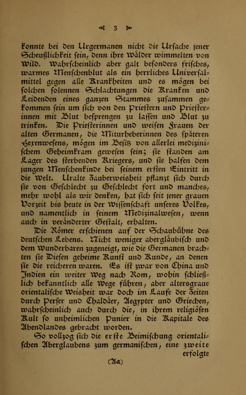 tonnte bei Den Urgermanen nicht tJie Urfad^e jener ©dbeu^Iicbfeit fein^ ^mn ih^^c Walser voimmtlten x>on VOii^. Wa^ffd^einlicb aber galt befonöere frifd^es, toarmes XTlenfd^enblut als ein ^errlid^es Unix)erfal^ mittel gegen aüe 'J&,xanib^iten unD es mögen bei fold^en folennen Sd^Iad^tungen Die Äranfen txn^ ILei^en^en eines ganzen Stammes ^ixf;i.mmen ge^ kommen fein um (ich von Den prieRern unt> priefler^ innen mit ^lut befprengen 3u laffen unö Älut 3u trinken* 2)ie priefierinnen unD roeifen grauen Der alten (Bermanen, Die xniturt>eberinnen Des fpäteren ■^ejcenu^efens, mögen im J^efi^ von allerlei me^i^ini^ fd^em (5et?eimfram geroefen fein; fte fl;i,nX)en am SL(Xo,ex X>eQ fJerbenDen Äriegerö, ixno ^ie {?alfen x:^em jungen tHenfd^enfinDe bei feinem erflen i^intxitt in Oie VOeXu Uralte 3aubercoei6t>eit pflanzt fid? Durd? ^ie von ©efd^led^t ^u (Befcblecbt fort unD manches^ me\)x xvo\){ als roir X:>enienf \)at fid? feit jener grauen t>or3eit bis \)ente in Der TDijfenfd^aft unferes Üolfes^ unD namentiid) in feinem X\\e'oi^ina\xx>e\enf wenn aud? in x>eranDerter (5ef?alt^ er|?alten* ^ie 2^omer erfd?ienen auf Der 0d?aubut>ne Des Deutfd^en SLebens. XXidht toeniger aberglaubifd? txn^ t>em xPunDerbaren zugeneigt, wie ^ie (Bexmanen bxad)^ ten fie liefen gef>eime Sunfi ixn^ XunDe, an ^enen fte X>ie reid?eren rr>aren* ISs ifi ^wax von (Zi}ina ixn^ ^n^ien ein weitex Weg nad) Äom, roo^in ^dbliep lid) bel^anntlid? alle Wege fuhren, aber altersgraue orientalifd^e Weisl?eit wax Dodb im SLaufe Der leiten Durd? perfer tini> C^alDaer^ 2(egypter unD (Bxiedhenf wa^x^cbeinlid) auch Durd? ^ie^ in ibrem religiofen :Rult fo unt>eimlid?en punier in ^ie IS^apitale t>es 2tbenDlanDes gebrad^t roorDen» 00 t^oll^og ftd) ^ie ex fte ^eimiid)xxn$ Orientalin fd?en 2(berglaubens 3um germanifd?en, eine ^toeite erfolgte