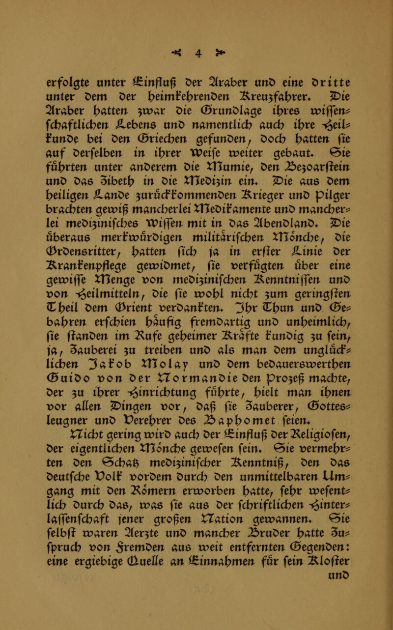 erfolgte unter itinftix^ Der 2(raber ixtiö eine t)rttte unter Dem Der b^tmfel^renDen Äreu^fal^ren ^ie Straber i^attm ^xvar t>k (BrunDUge il?re6 rr>iflen^ fcbaftlicben JLcbcne nn^ namentlich auch i^re t^eik JunDe bei ^cn (Bxkcbm Qefan^tn^ Docb bitten fit atxf Derfelben in i^rer tPeife tueiter gebaut* 6ie fufc>rten unter anDerem ^k XViixmU^ ^m Äe^oarfJein ixn^ Das 5ibett> in t>i^ XUe^i'^in ein. ^ie aus ^em t>eiligen ÄanDe ^urucf f ommenDen Xrieger unt> pilger brachten geiri^ mancherlei XTu^iiammtc un^ mancher^ lei meDi^mifd^ee TPiffen mit in ^as 2(benDlanD* ^ie überaus merl^cDurDigen militarifd^en XTTond^e, ^ie (13rDen6ritter^ Ratten ficb ja in erfier JLinie Der Xranl^enpflege gecoiDmet, fie t)erfugten über eine getoiffe XHenge x^on meDi^inifcben l^mntnifftn un^ x>on i^eilmitteln^ ^ie fie vooi}l nicht ^um geringflen 3^t>eil t>tm (Drient t>erDanften* 3^r Cl?un nn'O (5e^ bab^^n erfcbien h^ufiQ fremDartig unD ixn)^timlid)^ (ie iiant>en im Kufe geheimer Ärafte IrunDig 3u fein^ ja, Sauberei 3U treiben unD als m^i^n ^cm un^ludr^ lieben ^afob XTIolay unD ^tm beDauersrr>ertben (SuiDo x>on Der tTormanDie ^m pro3e^ macbte, Der 3u ibrer Einrichtung fut^rte, I>ielt man il^nm x>ov allen fingen x>ot ^ ^a^ fie Sauberer, (Bottes^ leugner un^ t?eret>rer Des ibapbomet feien* XXicbt gering roirD aucb Der ^inpuf^ Der Keligiofen, Der eigentlicben XHoncbe getrefen feim @ie vexme^t^ ten ^en @cba^ meDi^inifcber 'J^enntni^^ t)en Das Deutfcbe X)olf vordem Durch ^en unmittelbaren Um^ gang mit X>en Äomern erroorben b^tte, fehr voefent^ lieb Durcb ^as^ was fie aus Der fcbriftlicben -^intex^ laffenfcbaft jener großen XXation gett?annem 0ie felbf? roaren Sler^te \xnX> mancher ÄruDer \)atte 3u^ fpruch x>on ^remDen aus xx>eit entfernten (BegenDen: eine ergiebige cüueße an i&inna\)men für fein Älofler unD