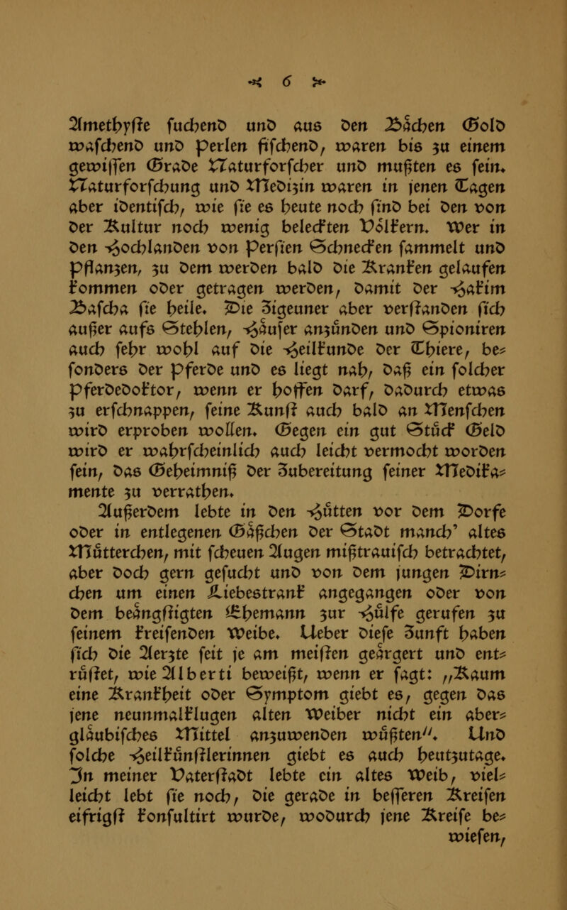 2(mett>yf?e fucbenD urtD aus Den lö^dotn (Solö tDafd^ertD unD perlen fifcbenD, rr>aten biö 3a dntm geix>i|fen ©raDe ^aturforfdber unD mw^tm es fein* XTaturforfcbung anD XXlt'Oi^in xtxxxtn in \tntn CCagen aber iDentifd^, u?ie fie es beute nocb finD bei Den von Der Kultur noch roenig belecften Voiitxn. Wer in Den -^ocblanDen x>on perfien Qcbnedfm fammelt unD ppan3en, 3u Dem roerDen balD ^ie Äranfen gelaufen fommen oDer getragen roerDen, ^amit Der -^afim Äafcba fie t>eile» ^le Sigeuner aber t^erflanDen (ich au^er aufs ©teilen, ^aufer an^unDen unD öpioniren aucb fe^r rr>ofc>I auf ^k ^eilfunDe Der CCt>iere, be^ fonDerö Der pferDe unD es liegt nähr ^^^ ^^^ folcber pferDeDoftor, roenn er ^joffen Darf, DaDurcb etroas 3U erfcbnappen, feine Äunf? aud? balD an tllenfd^en toirD erproben wollen. (Btg^tn dn gut Qtücf (SelD trirD er roabrfd^einlid? aud^ leidet x^ermod^t rr>orDen fein, Das (Schdmni^ Der Subereitung feiner XTTeDif a^ mmtt 3u t)erratt>em 2(u^erDem lebte in ^tn ^ütten x>ov ^tm 5)orfe oDer in mtk^tnen (Ba^dnn Der ^ta^t ntv^d?' altes XHutterd^en, mit fd^euen 2tugen mi^trauifd^ betrad^tet, aber Dod? gern gefud^t an^ von ^cm jungen ^irn^ eben txm einen Jliebestranf angegangen oDer von t>em beangfligten iS^h^^^^^ 3»^ -^uife gerufen 3U feinem l^reifenDen XVeibe* Lieber Diefe ^vinft f>aben jid^ t>ie 2ler3te feit je am meifJen geärgert unD enu ruflet, roie 2tlberti betreibt, roenn er fagt: ^f^aixm eine ^ranft?eit oDer Symptom giebt es, gegen Das jene neunmalklugen alten XPeiber nid^t ein abev^ glaubifd?es XTTittel an^nxven^en rou^ten* Hn^ foId?e -^eilfunfilerinnen giebt es aud7 beut^utage» 3n meiner DaterfiaDt lebte ein altes Weib, t^iel^ leidet lebt (ie nod?, ^ie geraDe in befleten iSreifen eifrigf? fonfultirt xrurDe, xroDurd? jene Greife be^ roiefen,