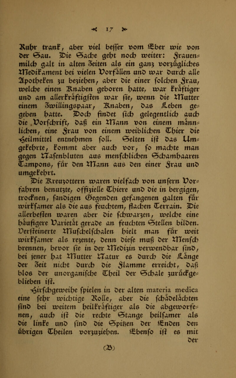 3Su(>t ttant^ aber x>id befler vom ^bcr tote \)orT öer 6au» ^ie Sache gebt nocb roeiter: ^rauerr^ milcb galt in alten leiten als ein garr^ t^or^uglicbes XHeöifamerrt bei Dielerr Votfhlien unö tuar Darcb alle 2(potbeferT 3a belieben^ aber Die einer fold^err ^rau^ roelcbe eirien ;Snaber% geborerr l)atUf wat Ifraftiger un^ am atterfräftigfJerr tx>ar fie^ wenn Die XHutter einem Srrillirrgepaar, Ätiabert, Das Äeberr ge^ gebert hatte, ^ocb fin'oet fid) gelegentlicb aucb Die .Üorfcbrift, Da^ eirr XUann von einem mmn^ lieben^ eine S^^^ ^<>^ einem roeiblicbeir CE^ier Die Heilmittel entne\)men foH. Selten i\i Das lim^ geteerte ^ iommt aber aucb x>0Xf fo macbte man gegen tTafenbluten aus menfdblicben Scbaml>aare»i lampons^ für Den XXlann aiXQ X>en einer ^rau ixnX> umgefebi^t» ^ie Kreuzottern roaren \>ielfacb x>on unfern Vox^ fahren benutzte, offizielle CCf>iere ixn'O 'Oie in bergigen, trocfnen, fanDigen (BegenDen gefangenen galten für roirf famer als x:>ie avis feucbtem, flacben CCerrain» lOit allerbeflen roaren aber x>ie fcbcoar^en, roelcbe eine häufigere Vaxieth geraDe an ^eixchten Stellen bilDen» Perfleinerte XHufcbelfcbalen bieit man für xoeit u?irJ^famer als rezente, 'Oenn Diefe mu^ Der tTJenfcI? brennen, bex)or fie in Der XTTeDizin x^enrenDbar finD, bei jener )^at XHutter iTatur es Durcb ^ie SLctn^e Der ^eit nicht Durcb t>ie flamme erreicht, Daf> blos Der unorganifcbe ^i}eil Der Schale ^urucFge^ blieben ifi, -^irfdbgeweibe fpielen in Der alten materia medica eine febr roicbtige ÄoHe, aber ^ie fcb^Delad^ten (tnD bei u^eitem b^iltVSftiger als t>ie abgeworfen nen^ auch ift t>ie rechte Stange beilfamer als t>ie linte ixn^ fint> ^ie Spißen Der i^n^en ^en übrigen Cbeilen );)or3U5ieben» ^benfo i(? es mit Der