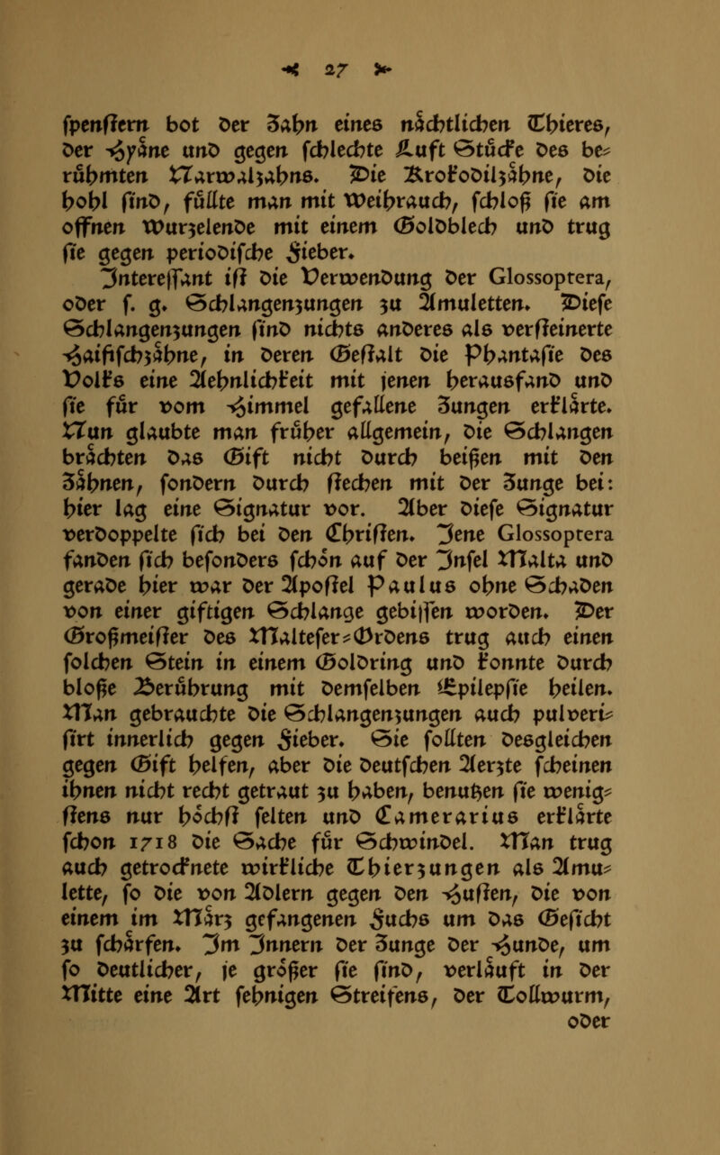 < 2r ^ ipcnfitvn bot Der Sc^\)n einte mdhtlitbm (Ct>icre6^ öer ^yctnt ttnO gegcir fcblecfote Ä-uft ötucFe öeö be^ rubmten tTaruj^l^ab^^ö» ^i^ Brofoöil^Sbrie^ Die t>obI fmO^ fußte mm mit XVtibvatxcb^ fcblo^ fie am offirert tDur^eieitöe mit eirrem (Solöblecb unö trug fte gegen perioDifcbe Si^^^'^* ^ntereiTUrxt ifl Die VetwenOtxtiQ 0er Glossoptera^ oöer f. g» 0d7langeiT3UtTgeiT 3U 2(mulettem 2)iefe Scblairgen^ungen finO nidbte anOereö als \)erfleinerte -^aififcbjabne^ in Dereri (Seflalt Die Pb»^ntafie Des Üoifs eiire Sle^r^Iicbfeit mit jeiten berausfanD uriC) fie für t>om i{5i»^»^^I gef^tterie Suirgerr eri^iarte» XTurt glaubte man früher allgemein, Die ©cblangen brachten Das (Bift nicbt Durch beiden mit Den S^bnen^ fonDern Durch fiechen mit Der 3unge bei: hier lag eine Signatur t)or. 2{ber Diefe Signatur t>erDoppeIte fich bei ^en (Thrifien» t^ene Glossoptera fanOen fich befonDera fchon auf Der ^nfel Walta txn^ geraDe hier toar Der 2i[pofiel Paulus ohne 0i?aDen x>on einet Qifti^en Schlange gebi|fen rc>orDen» 2>er (ßro^meifler Des xnaltefer^^d^rDens trug auch einen folchen Stein in einem (BolDring ttn^ konnte Durch blo^e Äerubrung mit Demfelben ^^pilepfie heilen» Xllan gebrauchte ^ie Schlangen^ungen auch pulverig ftrt innerlich gegen ^i^ben Sie foüten Desgleichen gegen (Bift helfen, aber t>ie Deutfchen Sler^te fcheinen ihnen nicbt recht getraut 3u haben, benu^en fte weni^^ fienö nur h^chfi feiten ixn^ (Eamerariue erklärte fchon 1718 t>ie Sache für SchroinDel. XTTan trug auch getrocfnete roirflicbe (Ehier^ungen als 2(mu^ lette, fo X>ie x>on 2(Dlern gegen t^en T^uflen, t>ie von einem im XTictv^ gefangenen 5«d76 txm X>a6 (Befidbt 3tt fcharfen» ^m ^nnevn Der 3unge Der -^vLnOe^ am fo Deutlicher, le großer fte ftnD, loerlauft in Der tnitte eine 21rt fehmgen Streifens, Der (Cottu>urm, oDer
