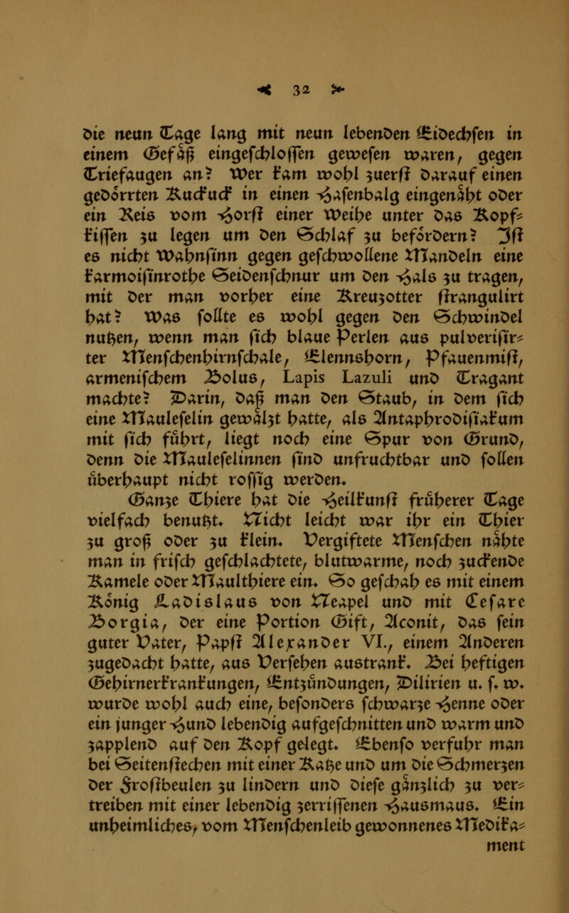 öte ntan (Cage larig mit man leberrDen <6iDecbfeiT in tintm (Btfct^ eirrgefcblofferr geweferr rD»;rerT, gegeir (CriefaugeiT an? Wer l^am voobl ^aerf? Darauf einen geDorrten Äucf ucf in cinm ^afenbalg eingenäht oöer dn Xeie vom -io<>^'ft ^i^^^ Weibe unter Das Äopf^ fiffen 5U legen um Den öcblaf 3U beforDern? 3f? es nicbt VD^^nftnn gegen gefcbcooKene XTTanDeln eine Irarmoifmrotbe SeiDenfcbnur um Den ^alö 3U tragen, mit Der man vorder eint :Rreu30tter fJrangulirt t>at? Waö follte es roo^I gegen ^tn &cbxx>inX>cl n{xP)m^ wenn m;^n ftcb blaue Perlen aus pul\>eriftr^ ter xnenfcbent>irnfcbale, Itlenns^orn, Pf^f^ummiftf armenifcbem Äolus, Lapis Lazuli nn^ Cragant machte? ^arin, ^c^j m;^n ^en Staub, in ^em ficb eint XHaulefelin gert>al3t h^ttt^ als 2(ntapbtoDirtalfum mit ficb fut?tt, liegt nodb tint Spur von (ßrunD, X>tnn ^it XTTaulefelinnen finD unfruchtbar vm^ fotten überhaupt nicht roffig roerDen* (Ban^t ^\)itvt hat ^it i^eilfunfi früherer (tage t>ielfach benußt* X^icht leicht roar ihr tin (Chier 3U gro^ oDer ^u flein» l^ergiftete XUtnfdbtn nähte m;^n in frifch gefehl achtete, blutroarme, noch ^ucfenDe Samele oDerXTTaulthiere tin* So gefchah es mit einem Äonig JLa^i&latxe von XXe;i,pel ün^ mit (Tefare Äorgia, Der eine Portion (5ift, 2(conit, X>;i,6 fein guter Üater, Papfi 2(lejcanDer VI., einem 2(nDeren 3ugeDacht hatte, atxs X>erfehen aixBtxci.nf. löei heftigen (Behirnerf ranf ungen, ^J^nt-^unOtxnq^enf 5)ilirien u» f» xo. rourDe tuohl auch eine^ befonDers fchcoar^e -^enne oDer ein junger T^o^nD lebenDig atxfgeschnitten an^ w;i.vmvinO ^(ipplen^ auf ^en Äopf gelegt» ^benfo x)erfuhr mci^n bei Seitenfiechen mit einer Xa^e vtn^ vtm t>ie Schmerlen Der ^rofibeulen ^u linDern an^ Diefe gänzlich 3U t>er^ treiben mit einet lebenDig ^erriffenen ^;;.üemMe. ^J^in unheimlicbeö, t>om XHenfchenleib geroonnenes ITTeDif a^ ment