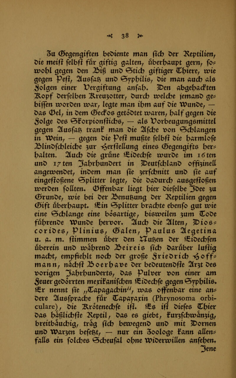 3tt (Segengifterr bediente man ftcb Der 2?eptilien, Die meifJ felbfl für giftig galten^ uberf^aupt gem^ fo:^ ir>ot>l gegen Den Äi^ unD ©ticb giftiger C^iere, roie gegen Pefl, 2(a6fat^ unO Qypt)ili6^ t>k man atxd) als folgen einer Vergiftung anfat>* 2>en abgetrieften :Ropf Derfelben Ärea30tter; Durch rc>elcbe lemanD ge^ biffen rc>orDen voar^ legte man i\)m avtf t>k XVvint>e^ — Das (t>el^ in ^em (Secfos getoDtet roaren^ h^lf g^gen X>k ^olge Des ^Irorpionfiidbö, — als t^orbeugungsmittel gegen 21u6fat^ tranf man ^k 21fcbe t)on Schlangen in XVein^ — gegen ^ie Pefl mu^te felbfJ Die harmlofe ÄlinDfcbleicbe ^ur ^erfleEung tints (Begengifts her^ halten. 2(uch Die grüne l£iDechfe «?urDe im i6ten vinX> 17 im ^ah^b^nOtxt in J^eutfchlanD offi3inelt angeroenDet, in^tm man fte ^erfchnitt txnö fie auf eingefJo^ene Splitter legte^ ^ie DaDurch ausgeflogen roerDen fotttem Offenbar liegt hier Diefelbe ^Dee 3U (BrunDe, roie bei Der li>mvi1?fixng Der 2^eptilien gegen (ßift überhaupt* iS^in Splitter brachte ebenfo gut rc>ie eine Schlange eine bösartige^ bieroeilen ^vtm loDe fuhtenDe tPunDe h^rioon 2tuch ^ie 2(lten^ 5)io6^ coriDes^ PliniaSf (Bahn^ Pavtlixs 2(egetina u* a* m. fiimmtn über ^en XXaP^m Der ^iDed?fen «herein txn^ ri^ahtenD Äeireis (ich Darüber luflig macht; empfiehlt noch Der gro^e ^rieDrich ^off^ mann^ nacbfi ÄoerhÄt>e Der beDeutenDfle 2ir3t Des vorigen ^ai^v\)Vint)txte^ ^as Pulr>er von einet am 5euergeDorrten mejcifanifchen ^iDechfe gegen Syphilis* iBv nennt fie ^^Capagachin^'/ was offenbar eine an^ Dere Stusfpracbe f^ur ^apayajcin (Phrynosoma orbi- culare); ^ie Ärotenechfe ifi* ^6 ifl Diefes Chier t>aB hS^lichf?e 2^eptil, ^ae es giebt^ fur3fchtoan3ig, breitbauchig^ trag fich beu^egenD txn^ mit 2>ornen vtnO War3en befe^t^ — nur ein Soologe iann aüen^ faüs ein folches Scheufal ohne WiDerrc>illen anfehem 3ene