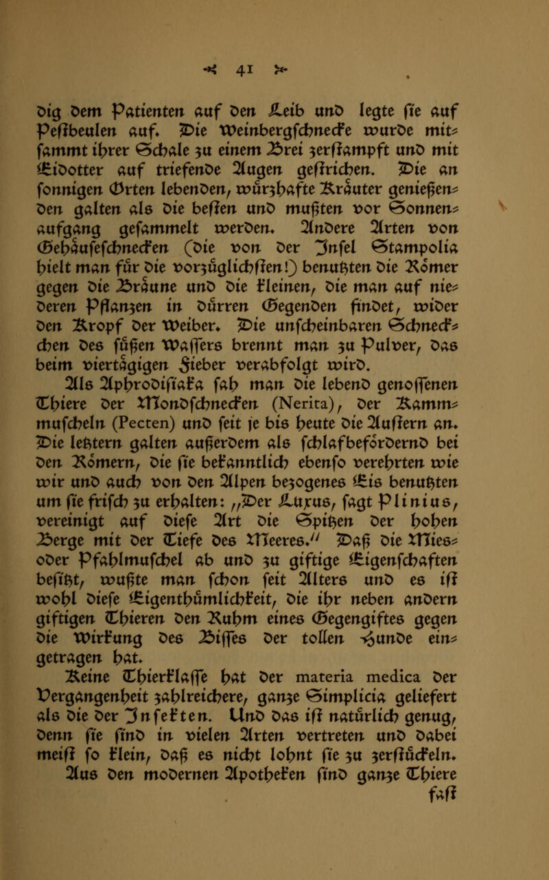 x>iq Dem Patkntm auf Den JLtib vtnO legte fie auf PefJbeuIen auf» 5>ie tVeinbergfcbnecfe tr>urDe mit^ fammt i^rer ©cbale ^u einem Ärei ^erfJampft unD mit ^iöotter auf triefenOe 2(ugen geflricberr. 5Die an fonnigen (Drten lebenDen, rour^^afte Kräuter ^tnk^tn^ Den galten als Die beflen unO mvt^tcn x>ov Sonnen^ aufgang gefammelt roerDen* 2(nDere 2(rten t>on (Bet)Sufefcbnecfen (pk von Der ^nfel ©tampolia l>ielt man für Die t^or^uglicbflenO benutzten ^k 2Somer gegen ^k Äraune txn^ ^k f leinen^ ^k man auf nk^^ Deren Pflanzen in Durren (ßegenDen finDet, roiDer ^en Xropf Der treiben 5)ie unfcbeinbaren @cbnecf^ eben Des fu^en tPaflers brennt man 3u Pult)er, ^as beim t>iertagigen ^i^ber t>erabfolgt roirD. 2(l6 2(pbtoDifial?a fat) man Uc lebenD genoflenen ediere Der XHonDfcbnecfen (Nerita)^ Der 'Kamm^ mufcbeln (Pecten) ixn^ feit je bis \)mtt X>k 2(ufJern am ^ie lefetern galten atx^tx'Otm a\Q fdblafbeforDernD bei '^tn I^omern, x:fk ^it befanntlidb ebenfo t>erel>rten xok roir txnO aucb x>on x>tn 2(lpen belogenes ^iö benu^ten um ftefrifcb 3U er(>alten: //2)er ÄUjcuö^ fagt piinius, rereinigt aixf Diefe 2(rt x:>k ^i^il^tn Der beben ^erge mit Der Ciefe Des XUeexcsJ^ ^a^ ^k xnke^ oDer Pfat>lmufdbel ab vinX> 3U giftige ^igenfdbaften befißt, rou^te man fdbon feit 2tlter6 ixnt> es ifJ rc>ol>l Diefe l£igentl>umlicbl^eit^ ^k i\)v neben anDern giftigen C^ieren ^tn 2^ubm eines (Segengiftes gegen ^k Wirfung Des Äiffes Der toKen -fo^n^c ein^ getragen t^au 'JS.äm (Cbierflaffe \)at Der materia medica Der l?ergangenl>eit ^ablreicbere^ gan^e ^implicia geliefert als t>k Der 3nfef ten. UnD Das ift naturlicb genug, ^enn (k (in^ in viekn 2(rten t>ertreten ant> Dabei meifl fo l?lein, x>a^ es nicbt lol>nt fic 3U ^erfiucfelm 2(us ^cn moDernen 2(potbefen ftnD gan3e C^iere fafi