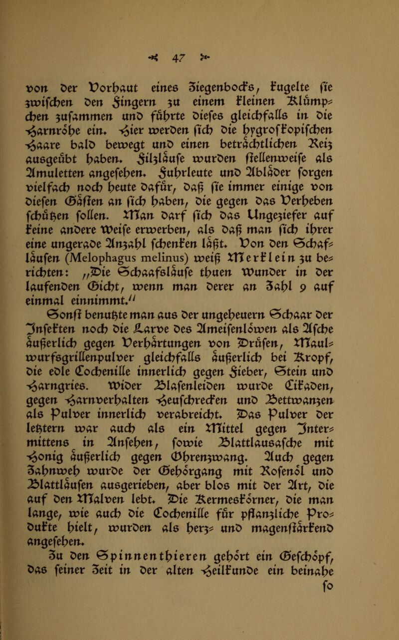 von Der Vox\)avit einte Siegenbocfa, fugeltc fte ^toifcbeiT Den Si^Qtvn ^tx änem fkimn Xlump^ d)cn 3uf4mmerT unD führte Diefeö gleicbfatts irt Die ^amrobe eim ^ier tx^etDerr ftcb Die |)fgroft'opifcbefi •^aare balD bett>egt unD emerr betrScbtlicben. 2^ei3 ausgeübt f>abem ^tl3lS«fe routDen fleKenix>eife ale 2tmuletten angefet>em S^h^l^^tc txn^ 2tblfeer forgerr t)ielfacb noch b^aU Dafür, Da^ fte immer dni^e von Dieferr (0af?eiT an ftcb b^ben, Die gegen t>ae t?er(?eben fcbuften feilen. XTtan Darf ftcb Das Ungeziefer auf ifeine anDere Weife erroerben, als ^a^ man ficb il>rer am ungeraDe 2(n3at>l fcbenlfen la^t* t>on x>en Scbaf^ laufen (Melophagus melinus) xvti^ XTterlflein 3U be^ richten: ,,^ie ©cbaafslaufe ti^vtcn WunDer in Der laufenDen ©icbt, xvmn man Derer an 3al?l 9 Äuf einmal einnimmt. SonfJ benu^te man aus Der Ungeheuern ©cbaar Der 3nfef ten nodb ^ic SLaxvt Des 2(meifenloroen als 2(fcbe au^erlicb gegen Verhärtungen t>on Brufen, XVtaixU rourfsgrillenpul\)er gleichfalls äußerlich bei Sropf, X>it eDle (Eodbenille innerlich gegen lieber, ^tdn ixno ^arngries. WiDer ÄlafenleiDen rourDe (Ziia'Otnf gegen ^arnx>erl?alten ^eufcbrecfen \xnX> Äettroan^en als Pul\>er innerlich ^verabreicht* ^as Pulx)er Der letztem roar auch als dn XTtittel gegen 3nter^ mitUns in 2(nfef>en, foroie Älattlausafche mit •*5onig äußerlich gegen (Dt?ren3roang* 21uch gegen '5a\)nxx>t\) rourDe Der (Be^organg mit Xofenol txn'o Älattlaufen ausgerieben, aber blos mit Der 2trt, 'Oit auf X>m XWaXvtn lebt* ^ie XermesHorner, X:>it man lange, roie auch ^it (Cochenille für pflanzliche Pro^ X>ixHt hielt, rourDen als her^^ ixno magenfiSrHenD angefehen* 3u x^tn ^T;>inmnt)^itxtn gebort dn (Sefchopf, Das feiner 'Stit in Der alten ^eilfunDe dn beinahe fo