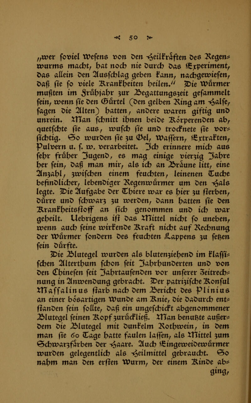 „xrer fot^iel Wefens von Den ^eiltVaftetr Des T?st^tn^ xvixxmQ m<xöotf b^t nocb nie Durcb Das ^jcperiment^ Das allein Den Stuefcblag geben f ann, nacbgetoiefen^ Da^ ^it fo t>iele Xtanfbeiten \)tiltnJ^ ^ie tx>urmer mußten im 5rut?|abr 3«r Äegattungs^eit gefammelt fein^ trenn fte Den (Burtel (Den gelben ^in^ am ^alfe/^ jagen Die %\ttn) hatten ^ anDere tr>aren giftig txn^ ixnvän. XUan fdbnitt it?nen beiDe ÄorperenDen ab,^ qaetfcbte fie aixs^ roufcb fte unD trocfnete fte t>or^ ficbtig. @o roarDen fte p (Del^ XDaffem^ ^X^taf ten^ Pult^ern u* f* u?. ^verarbeitet ^d) erinnere micb ^«6 fe{>r fr6t>er 3agenD, es mag einige t^ier^ig ^abre ber fein; Da^ man mir, als icb an Äraune litt, nnt 2(n3at>l^ 3rr>ifcben dntm feucbten, leinenen iacbe beftnDlicber, lebenDiger Kegenn^urmer um ^en ^alö legte* JDie 2(afgabe Der C^iere rr>ar es bier 3a fierben^ Dörre ixn^ fcbroar^ 3a roerDen, t^ann i>atten (ie X>en 3vranft?eit6floff an (ich genommen txnt> id) war gebeilt» Uebrigens ifi t>as XHittel nid)t fo uneben, roenn aucb feine roirtenDe :Rraft nicbt auf I^ecbnung Der tx>urmer fonDern Des feucbten SLappens 3a fe^en fein X>üxfte* ?Die Älutegel rourDen als bIaten3ief>enD im flafftV fdben 2tltertbum fcbon feit ^ab^bunDerten txn^ von ^en (Tbinefen feit ^a\)xtaix\en'Oen i:)or unferer ^eitved)^ nung in 2tntt)enDung gebracht» ^er patri3ifcbe Äonful XHaffalinus f?arb nacb Dem Äeridbt Des piinivts an einer bösartigen Xt>vinOe am l&nie^ ^ie DaDurcb enU iian^en fein foEte, ^a^ ein ungefcbicf t abgenommener Blutegel feinen Äopf 3urucf lie^, XTTan benagte au^er^ ^em ^ie Blutegel mit ^anieim 2^otbtr>ein, in ^em man fte 60 ^aQe b^tte faulen laffen, als XTIittel 3um @cbrr>ar3fSrben Der ^^aare, 2tucb l£ingetoeiDeu?urmer rDurDen gelegentlich als Heilmittel gebraucht* @o nab^tt man t>en erfien tPurm, Der einem l^int>e ab^