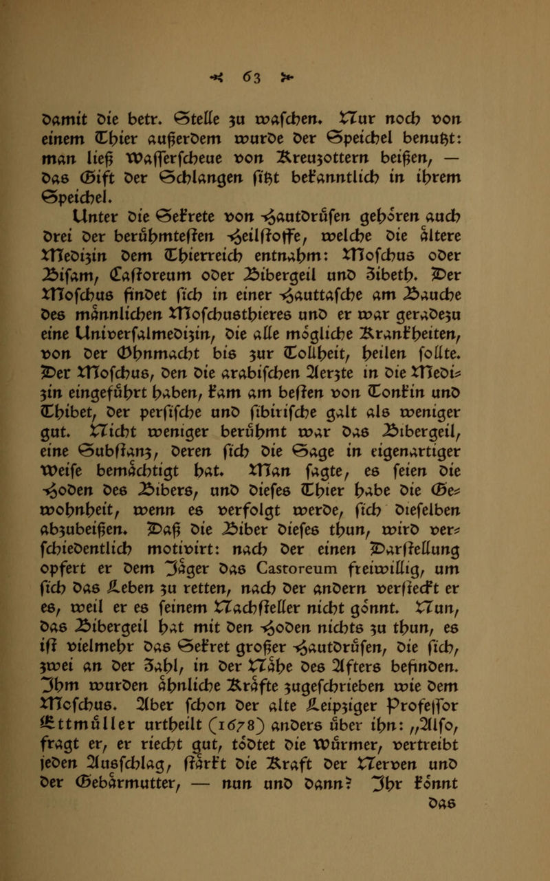 ^amit Die betn 'Stelle 3u trafcbem XJüv noch von einem Zl)ier au^erDem rourDc Der Speichel benußt: man lic^ Waflerfcbeue x>on Xreu30ttem beiden, — Das (Bift Der öcblangen fi^t befanntlicb in intern &peid)el* Unter Die betrete von ^aatDrufen geboren aucb Drei Der berut>mtef?en ^eilfloffe, toelcbe Die ältere xneDi3irT Dem I^ierreicb entn;i.\)m: XTJofcbuo oDer 2>ifam, (TafJoreum oDer 2>ibergeil unD Sibetf?» JDer xnofcbus finDet ficb in einer ^auttafcbe am Äaucbe Des männlichen XTIofcbuötbieres unD er roar geraDe^u eine Unix^erfalmeDi^in^ t>ie aße mögliche ^v;},nH)eiten^ von Der (i>bnmacbt bie 3ur CoÜf>eit, heilen feilte* JDer XTTofcbae, Den Die arabifcben Ster^te m Die XTJeDi^ 3in eingeführt haben, tarn am heften von lonfin unD Chibet, Der perfifcbe anD fibirifcbe galt als «weniger gut* XTicbt roeniger berühmt voav ^as 2)ibergeil^ eine Subfian^, Deren fich ^ie Sage in eigenartiger tX>eife bemächtigt hat» XTTan fagte^ es feien ^ie ■^oDen Des Äibers, unD Diefeö Chier habe ^ie (Be^ u^ohnheit, wenn es t>erfolgt rr>erDe, i'ich Diefelben ab3ubei^em ^a^ ^ie löihex Diefes thun, roirD vex^ fchieDentlicb motix>irt: nach Der einen ^arfJeßung opfert er 'Oem träger X>as Castoreum fteiroittig, um fich ^as Heben 3u retten, nach Der ant>exn \>erfiecft er es, roeil er es feinem VCachfieüex nicht gönnt tTun, t>a6 2)ibergeil hat mit t>en ^oDen nichts 3u thun, es ifj t>ielmehr Das @efret großer ^autDrufen, ^ie \ichf ycoei an Der 5ahl/ in Der XXci\)e Des 2ifters beftnDen* ^hm rourDen ähnliche Xrafte 3ugefchrieben xvie x^em XHcfchus* 2(ber fchon Der alte £eip3iger Profe|for ISttmuller urtheilt (1(^78) anDers über ihn: „2(lfo, fragt er, er riecht gut, toDtet X>ie Würmer, \>ertreibt jeDen 2(u6fchlag, Rarft X>ie Äraft Der XXexven unD Der (Bebarmutter, — nun ixn'O tann'^. ^\)x ionnt Das