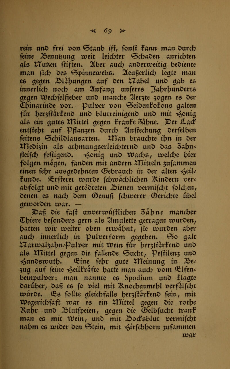 •^ (59 >«• rein unö frei von Staub if?, fonfi iann man öurcb feine Äenu^ung xvtit leicbter Scbaöen anrichten als trugen fliften* 2(ber aacb anV>cxxx>äti$ beDiente niv^n ficb Oes ©pinnecoebö* 2(ea^erlicb legte man es gegen ^l^btingen aof Den tTabel unD gab es innerlicb noch am änfan^ unferes ^ab^t^^n^cvts gegen tDecbfelfieber ixn^ mancbe Sler^te ^ogen es Der ^\)inavin^e x>ox. puli>er von SeiDenfofons galten für {>er3f?arl^enD nnD bUttreinigenD unD mit ^onig als ein gutes XHittel gegen franf e 5at?ne* JDer JLad mtiic^t auf Pftan^tn Durcb 2(nf?ecbung Derfelben feitens ©cbilDlausarten* XUan brauchte i^n in Der xneDi3in als att?niungserleid7ternD unD Das dai^n^ peifcb fefiigenD* ^onig txnt> Wachs ^ roeldbe bier folgen mögen, fant>m mit andern tTTitteln 3ufammen einen fe^^r avie^e^ei^nten (Sebraucb in Der alten ^eil:^ ^ixn^e* ^rf?erei trurDe fcbtracblid^en IS^in^exn x>ex^ abfolgt unD mit getoDteten dienen t>ermifd)t folcfcen, x:)men es nacb ^em (Bentx^ fcbtrerer (Sexidbte übel getPorDen voax* — JDa^ Die faf? unx)enr>uf?lidben ^ai>ne mancher H?iere befonDers gern als 2(mulette getragen rc>urDen, Ratten tr>ir treiter oben ertra^nt, fie rourDen aber aucb innerlicb in pulx^erform gegeben» @o galt tT4rir>al3abn^Pult>er mit tx>ein für t>er3f?art'enD txn^ als xnittel gegen ^ie faßenDe Sucbt, Peflilen^ txnt) ^unDsirutb» ^J^ine fe^r gute XVieinanQ in Äe^ 3ug avif feine ^eiHfrafte ^atte man aucb t>om ^Ifen^ beinpult^er: man nannte es Spodium unD klagte Darfiber, ^a^ es fo >:>iel mit 3;nocbenmet>l t)erfalfcbt rourDe» 16s fottte gleicbfatts ber3f?arfenD fein, mit Wegericbfaft tr>ar es ein XHittel gegen X>ie xot^e l^ixi^x ixn^ 2)lutfpeien, gegen t>ie (Belbfucbt tranl? man es mit XVein^ vtn'^ mit 2>ocfsblut tjermifcbt nat?m es coiDer t)en &tein^ mit ^oi^'f^b^rn 3ufammen toar