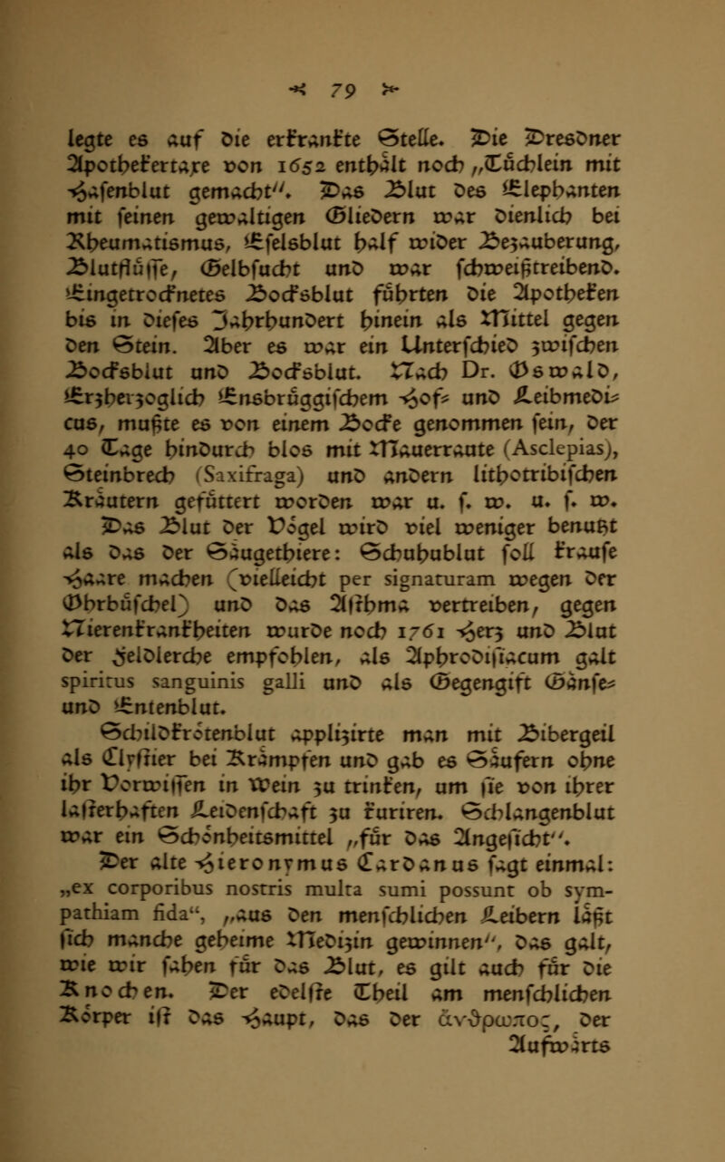 legte es ;iüf Die erfranfte ©tette. ^ie ^DresDirer 2(potbel:erujre von 1652 mt)^alt nod? ,,(tucblem mit ^^ferxblut gemacbt. ^v;6 2>lat Des ^lepbanten mit feinen gerr»;ltigen ©liefern tr>;r öienlicb bei Xt>eumv;ti6mu6, i^felsblat t>»;lf triöer ^e5^uberung, 2)lutrJu|te, (5elbfud?t unö ix?ar fcbxreij^treibenD. üimgetrocfneteö ^ocföblut führten ^it 2lpotbefen bis m :>ie)c6 3»;t>tbuJtDert bitt^i»^ äIö XHittel gegen. Den Stein. 2lber es trat ein UnterfcbieD 3irifcben Äocfsbiut anö £)ocföbiut. tlacb Dr. (PstoalD, ^nbci^oglicb ^nsbruggifcbem ^of^? unö SLtibmt^i^ Cü6f mupte es ron dmm £>odt genommen fem, Der 40 I»;ge binDurch bios mit XHÄuerrvUite (Asclepiasj, ©teinbrecb (Saxifraga) anD anDern lit^otribifcben Xr»;utern gefuttert irorDen rD»;r u. f» w. ix. f» w* J>*;s 2)lut Der Üogel rtnrD riel rreniger benußt als ^;is Der ©^uget^iere: öcbubublut foü tVvUife ^a»;re machen (x^ielleicbt per signaturam roegen Der ^brbufcbel) unD ^;:^ 2(|tbma vertreiben, gegen tlierenfranfbeiten u?urDe nod? 1761 -^er^ an^ ^iat Der ^elDiercbe empfoblen, als 2(pt?toDifiacum galt spirirus sanguinis galli xxn^ als (Begengift (Ban]c^ unD t£ntenblut^ 6d?ilDfrotenblut appli^irte man mit Bibergeil als (Tlyfiier bei :^ximpfen ixn^ gab es ©Rufern ol?ne ibr Üorir>i|ien in VCein ^u trinfen, um fie x>on ibrer lafrerbaften SLei^en}d>^ft 3U furiren. 6d:)langenblut tt?ar em Bd?onbeitsmittel ,,fur Das Slngefid^t» ?Der alte ^Jieronymus (TarDanus fagt tinm;^l: „ex corporibus nosrris mulra sumi possunt ob sym- pathiam fida^S ,,aas K>en men)d)licben iLeibevn lapt fid) mand?e geheime XHeDi^in gexrinnen, ^;;s galt, irie irir faben für D.;s ^lut, es gilt aud? für Z^it :B.nod>en. 5Der eDelfre Cbeil am mtn\d)lid)en Äorper ift ^;is ^aupt, ^;^ Der d\'-&pcL\-ror, Der 2tufrt)4rts