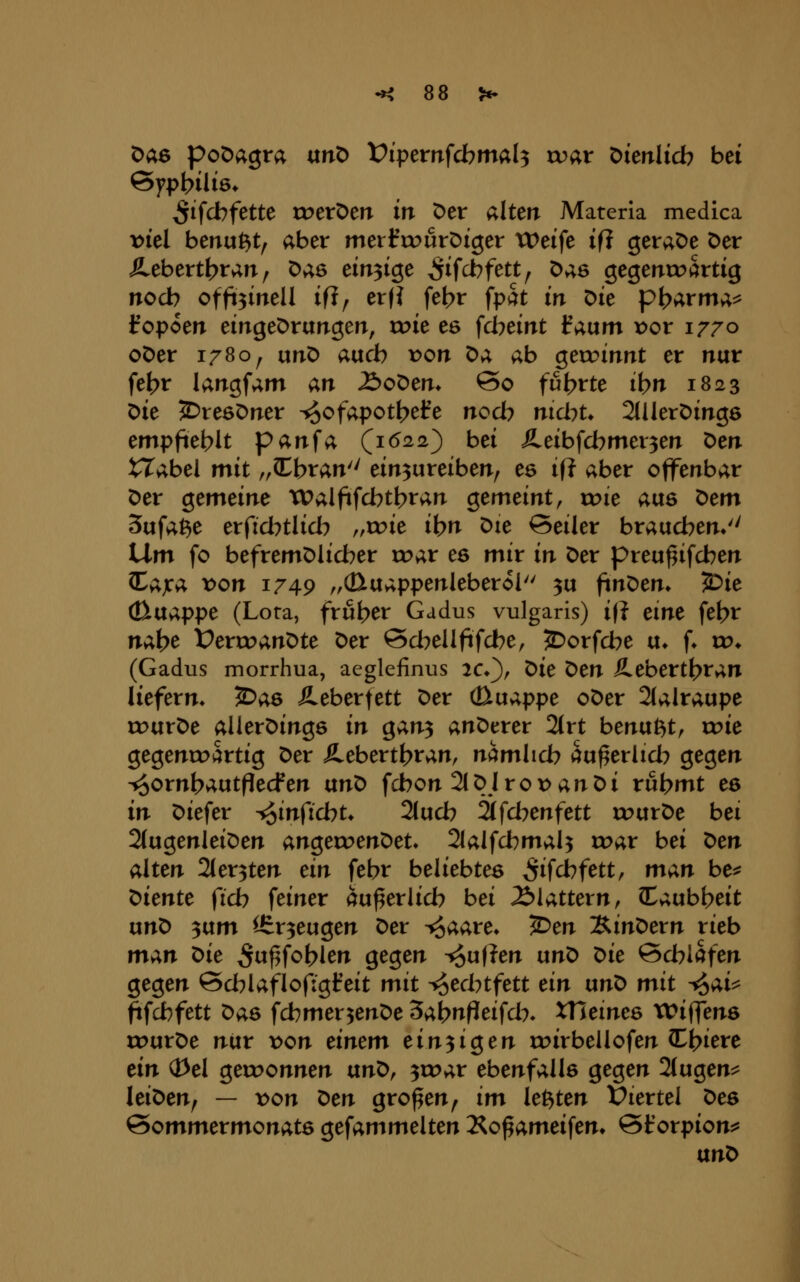 Das poDagra vtnt> t^ipemfcbmal^ war Dieitlicb bei ^tfcbfette roerDen iir Der alten Materia medica vkl benußt, aber merfrourDtger tDeife ifi geraDe Der Äebertt?ran, ^;{B ein3ige ^ifcbfett, Das gegenroärtig noch offeineU ifi, erf? fe^r fpctt in ^k p^arma^ t'opoen eirrgeDrangen, roie es fd^eint l^aum x)or 1770 oDer 1780, utiD avicb von ^;f, ab geu?innt er nur fet?r langfam an £>o^m. So fut?rte ibn 1823 ^ie ^reöDner -^ofapot^efe nod^ md^t* 2lUerDing6 empfteblt panfa (^1622^ bei :fi.eibfd^mer3en Den tTabei mit „Ibran einzureiben, es ifl aber offenbar Der gemeine XPalftfd)tt>ran Qtmeint, vok aus ^em Sufa^e erfid?tlid7 „roie ihn Die Seiler braud?en*'' IXm fo befremDlid?er roar es mir in Der preu^ifd^en ^;i,jca x>on 1749 „(Etuappenleberol ^u finDen» '^ie (ßnx;i,ppe (Lora, früher Gadus vulgaris) ifi eine fel>r nAi>^ Verwandte Der Sd^ellfifd^e, 2^orfd?e a. (♦ vo* (Gadus morrhua, aeglefinus 2C*), t>ie ^en Ä.ebertt?ran liefern* JDas Äeberfett Der cBuappe oDer 2(alraupe rourDe alierDinge in Qan^ anDerer 2(rt benutzt, wie gegenroartig Der Ä.ebertt>ran, namlid? au^erlid? gegen ■^ornbautflecfen txn^ fd}on 2lDl rot) an Di rubmt eö in Diefer ^infichu 2lud? äfd7enfett rourDe bei 2(ugenleiDen angeroenDet» 2lalfd?maU »^ar bei X>en alten 2ter3ten ein febr beliebtes ^ifcbfett, man be^ Diente (ich feiner öu^erlid? bei Älattern, Ctaub^eit un^ ^txm Erzeugen Der ^aare* ^en :S.int>evn rieb man t>ie ^w^fobl^n gegen ^u|?en un^ ^ie öd?lafen gegen Sd^lafloftgfeit mit ifjed^tfett ein ixnX> mit ^ai^ ^fcbfett Das fd^mer^enDe ^abnfteifd% XTieines Wiffens rourDe nur \>on einem ein^i^en roirbellofen CC^i^re ein Q3el geu>onnen an^, ^wav ebenfalls gegen 2(ugen^ leiDen, — von ^en großen, im kitten IPiertel t>es Sommermonats gefammelten Äo^ameifen» Storpion:^ txn^