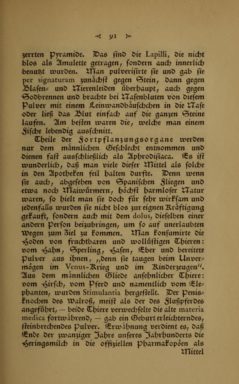 zerrten pyramiDe* '^ae fin^ Die Lapilli, ^it nid)t bIo6 als 2(mulette getragen ^ fonöem aud? inmxlid) benagt xruröen* xflan pulx)enftrte fk txnt) gab fie per signaturam ^unacbf? gegen Stein, Dann gegen Älafen^ unD tZierenleiOen überhaupt, aacb gegen @oöbrennen ixnt> bracbte bei tTafenblaten von öiefem Pulx)er mit einem ^einroanDbaufcbcben in Die tTafe oDer lie^ Das Älat einfach auf Die ganzen Steine laufen» 2tm bef?en n^aren Die, roeldbe m^n einem Sieche lebenöig ausfdbnitt. ^i)eile Der ^o^tpflan^ungsorgane «?eröen nur Dem männlichen (Befd)led)t entnommen unD t>ienen faft auöfcblie^Iicb als 2(pI?roDifiaca» ^6 ifJ uJunDerlicb/ Da^ man viele liefet XHittel als folcbe in Den 2(pott>efen feil i>alten Durfte» S^enn wenn fie aucb/ abgefeben von ©panifdben fliegen nn^ etwa noch XTTairourmern; ^ocbfi b^rmlofer XXatixv roaren, fo bielt man fie Docb für fet?r roirffam un^ leDenfalts rourDen fte nicbt blos ^ur eignen Kräftigung getauft, fonDern aucb mit t>em dolus, Diefelben einer andern perfon beizubringen, um fo auf unerlaubten Wegen ^nm Siel 3u kommen. XTTan l^onfumirte ^ie -^oDen von fruchtbaren unt> roollufligen H?ieren: vom ^at>»/ Sperling, -trafen, ^ber ttn^ bereitete pulver aus ihnen, ^fX>enn (ie tauten beim XXnvex^ mögen im Venus-Krieg ixnO im SinDerzeugen* 2(us x:>em männlicben ®lieDe anfel>nlicber (Ediere: vom ^irfcb, vom PferD txno namentlido vom ^^le^ T;>\)antenf tourDen Stimulantia t>ergefiellt 2>er penie^ i?nocben ^ee Walroß, meif? als Der Des ^Iti^pferDes angefubrt, — beiDe t^l^iexe ):>erroecbfelte ^ie alte materia medica fortco^btenD, — gab ein (Beburt erleicbternDes, (?einbredbenDes pul\>en l£ru?^l)nung t^erDient es, ^a^ ^n&e Der ^roanziger ^a^re unferes ^abi^btmDerts t)ie Heringsmilch in ^ie offeiellen p|>armafopoen als mittel