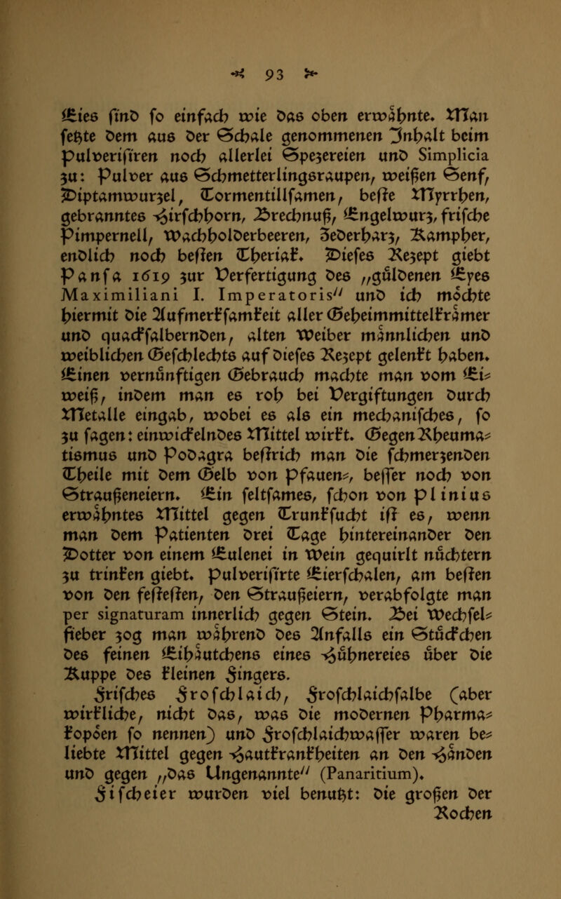 i&kö ^in^ fo einfach xx>k öae oben ercoS^nte» XHan fe^te Dem aue Der 0cbale genommenen ^nt^alt beim palx)eriftren nocb allerlei @pe3ereien txtiO Simplicla 3tt: Pulr^er aue ©cbmetterlingetaupen, treiben @enf, ?Diptamrour3el, Cormentillfamen, bef?e XTlyrrt^en, gebranntes ^irfcbt?orn, ^recbnu^, ^ngeltour^, frifcbe pimpernell, tDacb^olDerbeeren, Seöerljar^^ Sampi>er, enDlicb nocb beflen I^eria?* jDiefes 2^e3ept giebt Panfa 1619 3ur t^erfertigung Deö „gulöenen iS^yee Maximiliani I. Imperatoris'' unD icb mocbte l^kvmit Die 2(afmerffamf eit aller (Be^eimmittelfri^mer ütiO quacffalbernöen^ alten Weiber mmnlidoen ixtiO roeiblicben (Befcblecbtö auf Oiefes ^e3ept gelenkt b^bem itimn t)ernfinftigen (Sebraucb madbte man vom ^i^ rc>ei^/ itiOem man es rol? bei Vergiftungen Durch XHetalle eingab, rr>obei es als an mecbanifcbes, fo 3U fagen: einroicfelnDea XHittel rr>irft. (SegenI^h^uma^ tiömus vin^ Poöagra befiricb man Die fcbmer3enDen Cheile mit t>tm (Selb von pfaixtm^ beffer nod? von ©trau^eneierm itin feltfames, fcbon t>on pl iniuö erroi^h^^tes XTTittel gegen Crunffucht ifl es, roenn man ^tm Patienten Drei Cage hintevdnant)er ^tn 5>otter t>on einem ^ulenei in XOdn gequirlt nüchtern 3U txinllm giebt* pulx)erifirte ^ierfchalen, am bef?en von ^m fef?ef?en, ^en ©trau^eiern, \>erabfolgte man per signaturam innerlich gegen &uin* Jöei VOtchfeU fieber 30g man toi^hrenD Des 2(nfall6 ein @tucfchen Des feinen itii>mtd)en6 einee -so&b^^^^i^^ «her X>ie %vippe Des kleinen Ringers. ^rifches ^rofcblaich, ^tofchlaichfalbe (aber roirfliehe, nid)t Das, roas t>ie moDernen Ph^rma^ f opoen fo nennen^ txn^ ^rofchlaichroaffer rc>aren be^ liebte XTTittel gegen -^atxtfvanf^eiten an t>en ^hn^en ixn^ gegen „Das Ungenannte^^ (Panaritium)» ^ifcheier tPurDen x>iel benu^t: t)ie großen Der lochen