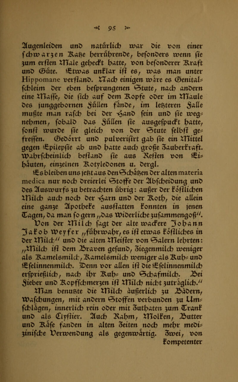 2(agenleit)en anO naturlicb tc>ar Die von eineir fcbcov;r3en Xafte t^errubterröe; befoirDers roenrr fte 3um erfien XTtaie ge^ecft b>^tte^ >^on befonöerer Xraft unö (Böte* ^^ttx>»;6 ixnBav i(i e6, toas man unter Hippomane x^etflanD» XTacb einigen tohc es (Bmitv^U fcbleim Der eben befprungenen State^ nach anDern eine XHafle^ Die (7d? auf Dem Kopfe oDer im xn»;ule Des junggebornen pullen fänDe, im letzteren ^^tte mu^te m^n rafd? bei Der ^an^ fein un^ fte roeg^^ nehmenf fobalö Dae pullen fie ausgefpucft t>vitte^ fonfi courDe fie gleich r>on Der State felbf? ge^ fretfen, (Beöorrt anö palr>eriftrt gab fie ein XTlittel gegen ^^piiepfte ab anö l^atte aad? gro^e Saaberifraft* tDabrfcbeinlicb befianD fie aaö 2<eflen x>on iS^i^ fc>aaten, einzelnen Kotyledonen a* DergL lEö bleiben anö jefttaas Den Schaden Der alten materia medica nar nocb Dreierlei Stoffe Der 2tbfcbeiDang anD Des 2(a6tx>arf6 3a betrachten übrig: aa^er Der Irofllicben xnilcb aacb nocb Der ^arn anD Der Koth/ ^ie allein eine gan3e 2(potbefe aasflatten fonnten in jenen (tagen, ^a man fo gern ,,Da6 XX>iDerlidbe3afammengo^''* Üon Der XHilcb fagt Der alte roacfere Johann 3af ob tOeyfer ,,fu(>rtr>ahr/es ifi etroas fofilicbes in Der xnilc!:'' anD <:>ie alten XTJeifier x>on Salern lehrten: ,,xnilcb ifi ^em Ärax^en gefanD, Siegenmilcb roeniger als Kamel6milci:,Äamel6milcb u?eniger alsXat>^ anD ^felinnenmilcb- ^enn vor allen ifi Diel£felinnenmildb erfprie^licb; nach ibt Kab== anD Scbafmilcb. £>ei Siebet anD Kopffcbmer3en ifi XUHd) nicht 3atr%Iicb* XTian benußte ^ie milch aa^erlicb 3a ^äDern, Wafcbangen, mit andern Stoffen x^erbanDen 3a llm^^ fcblagen, innerlich rein oDer mit Sixtl^aten 3am (Cranf anD als Clyflier. 2(ach l^abm^ tHolfen, Gatter anD Kafe fanden in alten leiten noch mehr meDt=5 3inifche VerruenDang als gegenroi^rtig» 3u?ei, t>on kompetenter