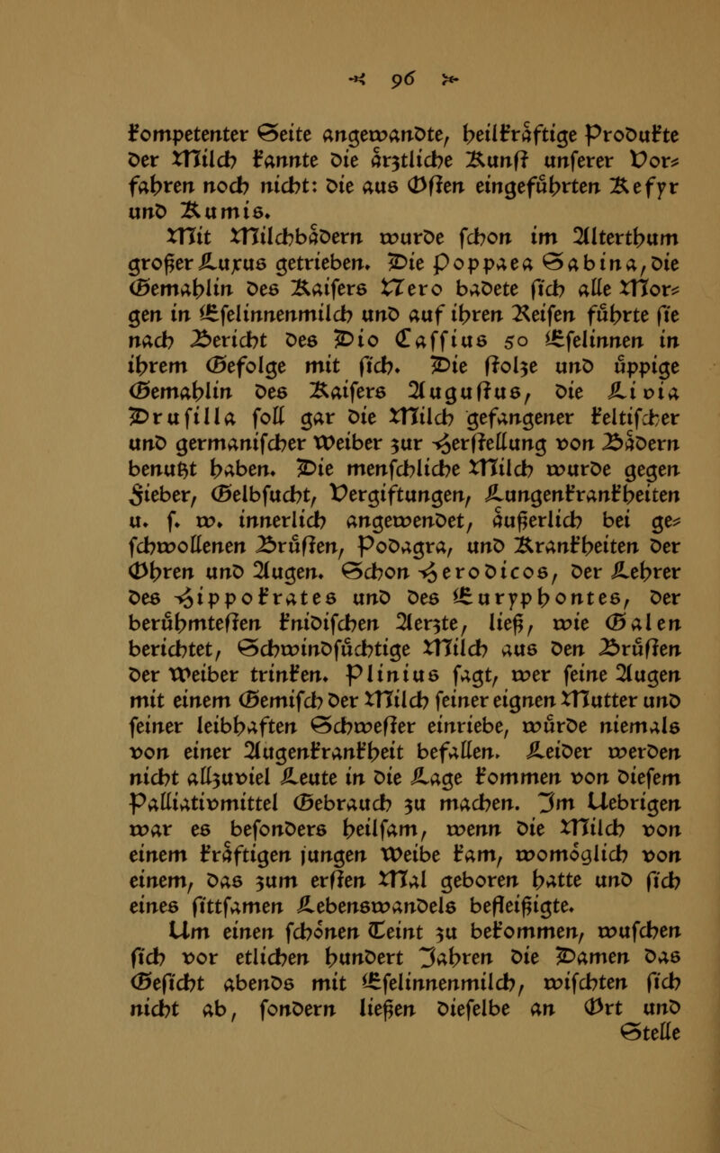 kompetenter &eitt airgetx^arrOte, beillrraftige ProDafte Der xnild? Ifannte Die av^tlicbc 'B.vtnft anferer Üor^ fahren noch nicbt: Die aus OfJen emgefu^rterr Xefyr unD Äumiö* xnit xnücbbaDern touröe fcbon im 2tltert(?um großer SLvtjcixö getrieben. 5>ie poppaeaöabina^öie (ßemv;blin De6 Äaifers tTero baöete ftcb alte XHor^ gen in ^felinnenmilcb vcnt> aaf i\)rm Äeifen fünfte fte nad? Stricht Oes 5l>io (Taffias 50 ^^felinnen in it?rem (Befolge mit ftcb* 2)ie ßol^e unö üppige (Btmc^i)lin Des Xaiferö 2(aguffa6, Die ^.ioia 5)rafiUa foK gar Die XHilcb gefangener feltifcfcer anO germanifcber Weiber ^ur ^er(?ettang x)on 2)äDern benagt baben* 5)ie menfcblicbe Xttilcb rourDe gegen lieber, ©elbfacbt^ X^ergiftangen, Äungenfranfbeiten u* [♦ w, innerlich angett>enöet/ au^erlicb bei ge^ fcbroottenen ^ruflen, Poöagra, ixn^ IS^ranib^iten Der (Dbren ixnX> 2tugen* ©cbon ^eroDicos, Der ilebrer Des T^ippofrates txn^ Des l6urypt?ontes, Der berut)mtefien l?niDifcben 2(er3te, lie^, xx>k (Baien berichtet, @cbct>inDfucbtige Xllilcb aus t>m Zvufien Der TPeiber tvinfm* piinias fagt, roer feine 2tagen mit einem (Bemifcb Der XTTilcb feiner eignen XHutter vinr> feiner leibhaften Scbirefier einriebe, rourDe niemals t>on einer 2lugenfrani?heit befallen. Heiner roerDen nicht all3U):)iel Äeate in ^ie JLa^e kommen x>on Diefem PMi;!,tix>mittel (gebrauch 3U madjen. ^m Uebrigen roar es befonDers heilfam, wenn ^ie XHilch von einem Ifraftigen jungen tDeibe iam^ u?omoglich x>on einem^ Das ^txm evfien ^al geboren \)Me an^ ftch eines (infamen ÄebenstoanDels befleißigte. iXm einen fchonen (Ceint ^u befommen, tDufchen ftch t>or etlichen htt^^Dert ^al^ven t>ie JDamen Das (Beficht abenDs mit ^felinnenmilch, roifchten ftch nicht ab, fonDern ließen Diefelbe an (Prt ixn^ Stelle