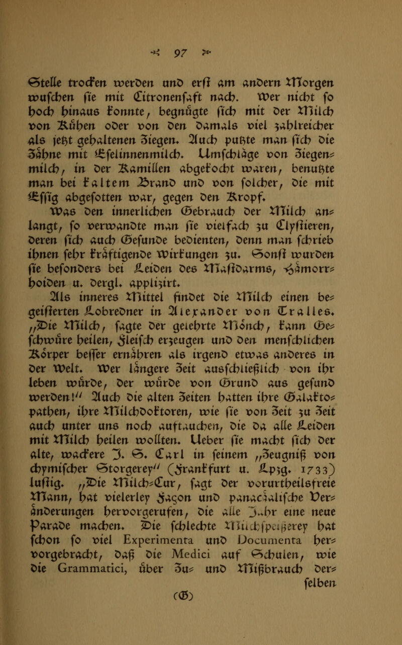 Stelle trocfeiT roeröen unÖ erfi am andern XHorgen tt>afcben fie mit (Titronenfaft nacb. Wer nicht fo t>ocb ^mauö Ifonrite, begnügte fid> ^it Der xnilcb von Äu^err oDer r»on Den Damals r>iel ^ablteicber als je^t gehaltenen ^k^m* 2(acb puBte man ficb Die 3at>>^^ mit ^-tfelinnenmilcb» Umfcbläge von ^k^en^ mild?^ in Der l^amilim abgetodbt roaren, benu^te m;in bei 1^altem ^ranD vtn^ von folcber, ^ie mit ^ffig abgefotten roar, gegen ^en Äropf. Was t>m innerlidben ©ebraucb Der XHücb an^^ langt, fo x>errc>anDte m^n fit x>ieifacb 3a (El)7f]ieren, Deren ficb and) (BefunDe beDienten, ^enn man fcbrieb i\)mn febr fraftigenDe xt)irl:ungen ^u^ öonfi roarDen fte befonDerö bei }LeiX>m Des XTlaflDarms, i^^morr^ boiDen u* DergU appli3irt^ 2(l6 inneres XTlittel ftnDet t>it XUilch einen be^ geifierten ÄobreDner in 2tiejcanDer von (CraUes* ,,^ie xniid)^ fagte Der geiebrte XHoncb/ fann (be^ fcbtx>ure beikn^ ^leifcb erzeugen txn^ Oen menfcbücben Sorper be(|er ernabten als irgenD etwas anDeres in Der Welt* Wer längere Seit ausfcblie^licb von ibr leben u^urDe, Der rr>urDe von 0runD ans gefunD roerDen!^' 2tucb ^ie alten leiten hatten il)xe (ßaUtto^ pat\)en^ il>re XHilcbDoftoren, roie fie von 5eit ^u ^eit aad) unter uns nocb auftaucben, ^ie ^a alle Heiden mit xniid) teilen roollten* lieber fte macht ficb Der alte, tt>acfere 3» ©♦ Carl in feinem ,,3eugni^ von cbymifcber Storgerey'' (^rant'furt u. Äp^g» 1733) lufiig. ,,2>ie XHilcb^cEur, fagt Der t^orurtbeiUtreie XTJann, i)at viekxky S^<ion nn^ panaculifcbe Üer^ änDerungen berx^orgerufen, t>ie aiie j.vfc>r eme neixe Parade macben» i>ie fcblecbte xniicfcfpcif^eref bat fcbon fo viel Experimenta vtn^ Documenta \)ev^ vorgebracht, ^a^ ^ie Medici atxf PScbuien, wie t>ie Grammatici, über 3u=^ vtn^ XTli^braucb Der^ felben C(5)