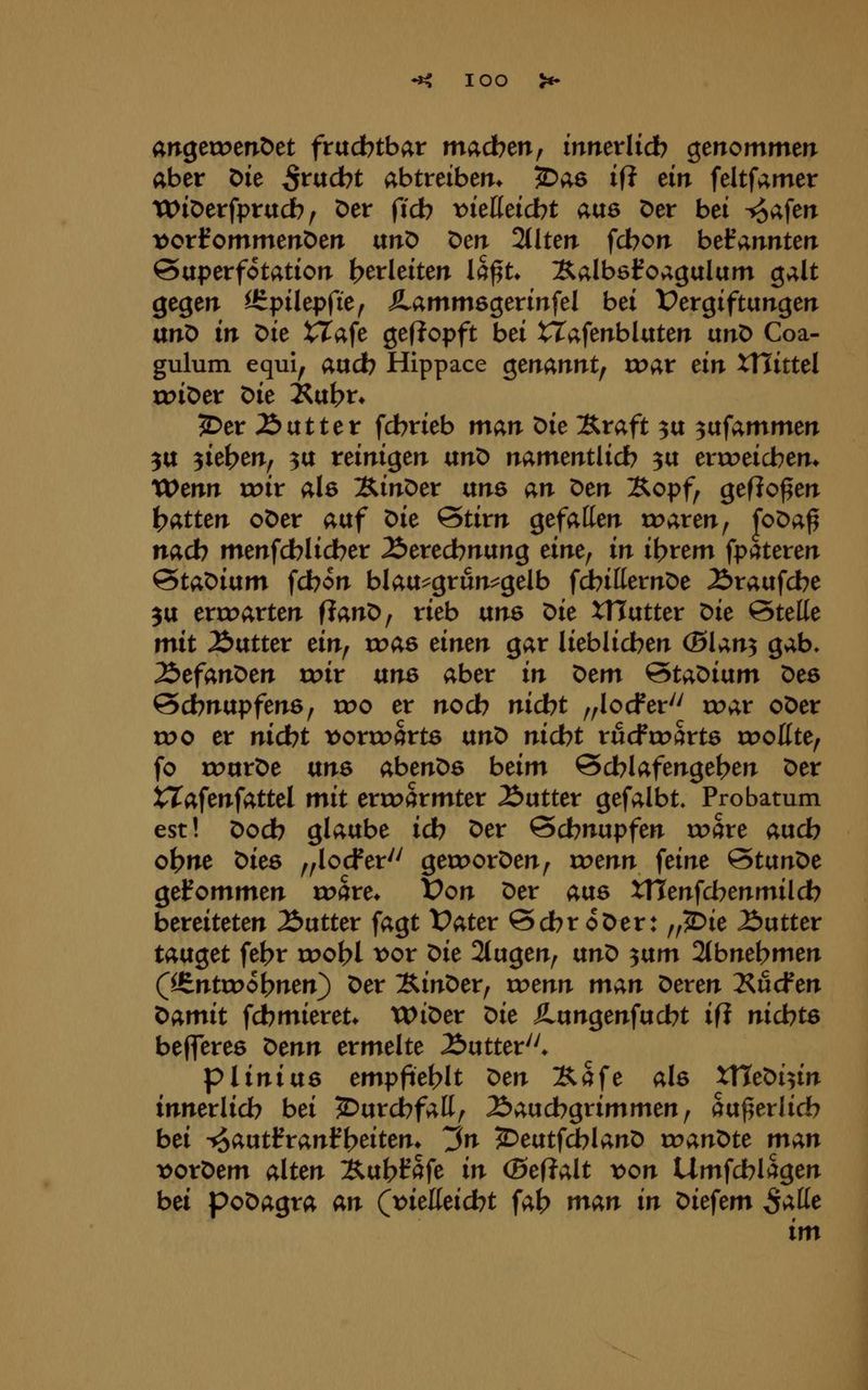 lOO angetoenöet fruchtbar madben, mnerlid? genommerr aber Die ^rucbt abtreiberr* ^as if? ein feltfamer TDiDerfprudb/ Der ficb t>ießeicbt aus Der bei -io^im t)orl?ommenDen unD Den 21Iten fcbon bekannten ©uperfotation t>erleiten Ict^U Äalbsl^oagalam galt gegen ärpilepfie^ ^ammsgerinfel bei Vergiftungen anX> in ^k tTafe gef?opft bei tTafenbluten ixn^ Coa- gulum equi, aud) Hippace Qtnannt^ ruar ein ttlittel rc>iDer ^ie i^u^t* ^er Äutter fcbrieb man ^ie Äraft ^u ^vtfammm 5U ^it^tnf 3U reinigen unD namentlich ^u erroeicben* Wenn roir als ÄinDer txn^ an x>tn Xopf, geflogen ^oXttn oDer auf 'Oit @tirn gefallen tr>aren, foDa^ nacb menfcblidber 2>eredbnung eine^ in i\)xtm fpateren ^ta'oiixm fdbon blau^grun^gelb fcbitternDe Äraufcbe 3U erroarten fianD, rieb ixns Oit XTTutter ^ie Stelle mit Äutter dnf xvm dntn gar lieblidben (Blan^ gab, Z>efan^m xviv ixne aber in ^cm 'Staoiixm Des @cbnupfen6; rr>o er nodb nicbt ,,locFer'' roar oDer voo er nicbt x>oxwQvts txnt> nidbt rucfroärtö rooKte, fo rourDe ans abenDe beim @cblafenget>en Der tTafenfattel mit erroarmter Äutter gefalbt, Probatum est! Dodb glaube icb Der Scbnupfen toare aucb obne Dies ^^locfer'' gecDorDen^ rc>enn feine ^tan^e gelfommen toare* Von Der ms XTTenfcbenmildb bereiteten Äutter fagt Vater ScbroDer: „2bie Butter tauget fe^r root>l x>ov ^ie 2tugen^ ixnX> ^ixm 2(bnebmen C^ntn>ol?nen) Der SinDer, wenn man Deren 2^ucfen Damit fcbmieret* WiDer t>ie SLixnQeniudbt ifi nichts befferes ^enn ermelte Äutter''* pliniixs empfiehlt ^en Äafe als ttteDi^in innerlicb bei ^urcbfall^ ^Jaucbgrimmen^ au^erlicb bei ^autlfranf{?eitem ^n ^eutfcblanD xvant>te man vorDem alten Äufe^fafe in (Beftalt von Umfcblagen bei poDagra an (t^ielleidbt fab nxan in Diefem S^^^ im