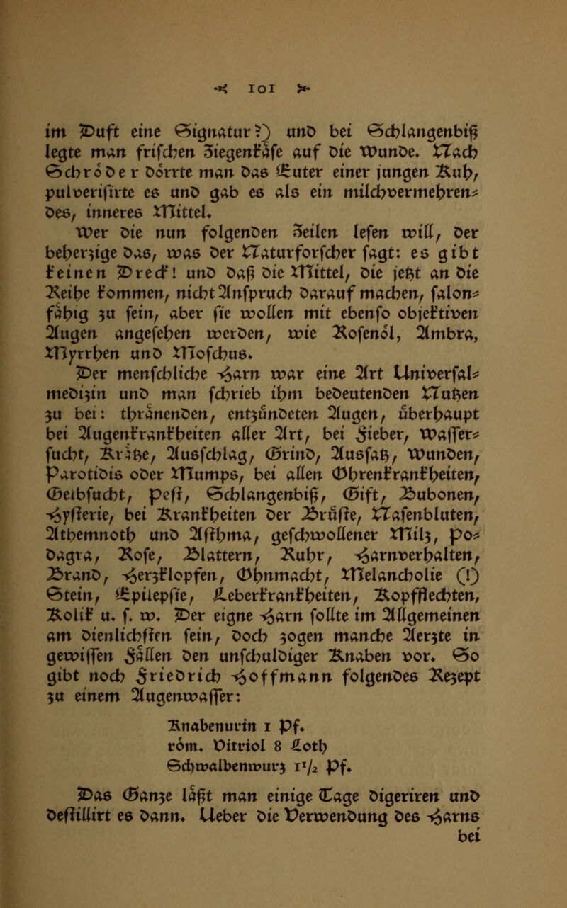 lOl im '^aft eint Signatur?) unD bei öcblangenbi^ legte man frifdben 3iegenfi^fe auf Die XVunX>c. tTadb 6d7roöe t Dorrte man öae ^uter einer jungen Äub^ pulx^erifirte es unö gab es als dn milcbt)erme^ren^ öe6, inneres XTTitteK Wer ^ic nun folgenDen 5eilcn lefen tt?iK, Der be^er^ige Das, xvae Der tlaturforfcber fagt: es gibt t einen 2)recf! unD Da^ Die XTIittel, Die je^t an ^ie 2<eil>e Irommen^ nicbt2(nfprucb Darauf madben^ falon^ faltig 3U fein, aber fte xvoüm mit ebenfo objeftit^en 2(ugen angefe^en toerDen, o:>ie Äofenol, 2(mbra, xnyrrt>en unD XTTofcbus» 5)er menfd^licbe i^arn roar eine 2(rt tlnivetfaU me'Oi^n unD man fdbrieb i^m bet>eviten^en XXu^en 3u bei: t\)vmen^en^ ent^unT>eten 2(ugen, ubert>aupt bei Slugent'rantbeiten aüer 2(rt, bei lieber, tDaffer^ fucbt, Krit^e, 2(u6fcblag, (BrinD, 2(u6fa^y WunDen, ParotiDia oDer XHumpö, bei aüen (Dt>renl?ranf beiten^ (Beibfucbt, pefl, ©cblangenbi^, (Bift, ^ubonen, ■^yflerie, bei Äranfbeiten Der Äruf^e, tTafenbluten, 2(tbemnotb txn^ 2(f?bma, gefcbroottener XHil^, po^^ Dagra, 2<ofe, 2>lattern, J^ubt, ^^arnver^alten^ 2)ranD, ^er^Hlopfen, (D^nmacbt, XHelancbolie (1) Stein, lEpiiepfte, ileberfranlfReiten, Äopfpecbten, Kolif u* f. ro* J^^er eigne ^arn foEte im 2(ttgemeinen Q^m Dienlicbfifn fein, Docb 3ogen manche Sler^te in geroiffen fallen t>en unfcbulDiger B^naben t)or* @o gibt nodb ^rieDricb ^offmann folgenDee l^e^ept 3U einem 2tugenroaffer: :Snabenurin i Pf* rem* Oitdol 8 Jlctl) Bd)t»albcnn:)ur5 1^/2 Pf» ?Da6 (Ban^e la^t man einige CCage Digeriren ixnt^ Def?iUirt ee t>;i,nn. lieber t>ie IPerroenDung Dee ^arns bei