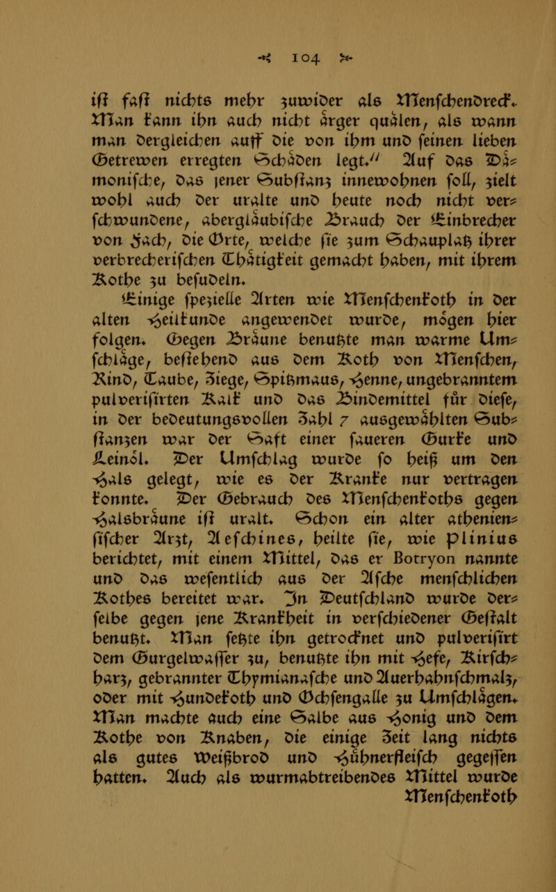 ifi fafi nichts niet>r ^txvoi^cv als xncnfdberrötecf*. xn^n fann ibn aucb nicht arger quälen, als ir>ann m;i,n t)ergieichen auff Die x>on ihm unD feinen lieben ©etreroen erregten ^cbaöen legt*'' 2(af Das 2>a^ monifcfce, Das jener ©ubfJan^ innerr>ohnen foK, ^ielt roohl auch Der uralte vin^ b^vite noch nicht x>ex^ fcbrc>unDene, abergiaubifche brauch Der Einbrecher von ^ach/ ^k <i>ne^ rcelche fie ^ixm öchauplaß ihrer r)erbrecherifcben (Eh^^tigteit gemacht h^ben^ mit ihrem Xothe 3U befuDeln» Üiinige fpe^ieüe 2(rten wie Wenfchenfoth in Der alten T^eiitunDe angercenDet rr>urDe, mögen hier folgen* (bt%tn braune benutzte man roarme iXmi^ fchlage, beflehenD o,\x& 'Otm ]&oth x>on XTSenfchen, IS^in'Of laube, Siege, Spitzmaus, ^tnntf ungebranntem pulperifirten Äaif txnO Das ^inDemittel für Diefe, in Der beDeutungsx)oUen 3ahl 7 ausgeroahlten Sub:^ flanken u?ar Der ^aft einer faueren (Burfe unD S^einoK ^er Umfchlag rourDe fo h^i^ tim X>tn ^als gelegt, rc>ie es Der Äranfe nur x>ertragen fonnte» 2^er (Bebrauch Des XTJenfchenfoths gegen Halsbräune ifi uralt* Schon tin alter Q,i\)tnitn^ ftfcber 2tr5t, 2(efchines^ heilte fte, xx>it piinius berichtet, mit tintm XHittel, Das er Botryon nannte ixn^ ^;i6 tt?efentlich aus Der 2(fche menfchlichen Xothes bereitet xvav. 3n ^eutfchlanD rr>urDe Der:? feibe gegen lene Äranfheit in x>erfdneDener (Be(?alt benu^t* xn^n fe^te ihn getrocfnet txnX) pult>eriftrt ^em ®urgelcc>affer ^u, benußte ihn mit ^^efe, Xirfcb^ har3, gebrannter CChymianafche vtn^ 2(uerhahnfchmal3^ oDer mit ^unDef oth vinl> (Dchfengalte 3U Umfchlagen«. XTTan machte ctixch eine Salbe aus ^onig anX> ^em B-othe x>on Bnaben, ^ie einige ^eit lang nid)t6 als gutes tX>ei^broD nnt) -^uhnerfieifch gegetJen hatten* 2(uch als u^urmabtreibenDes XHittel rourDe XTTenfchentoth