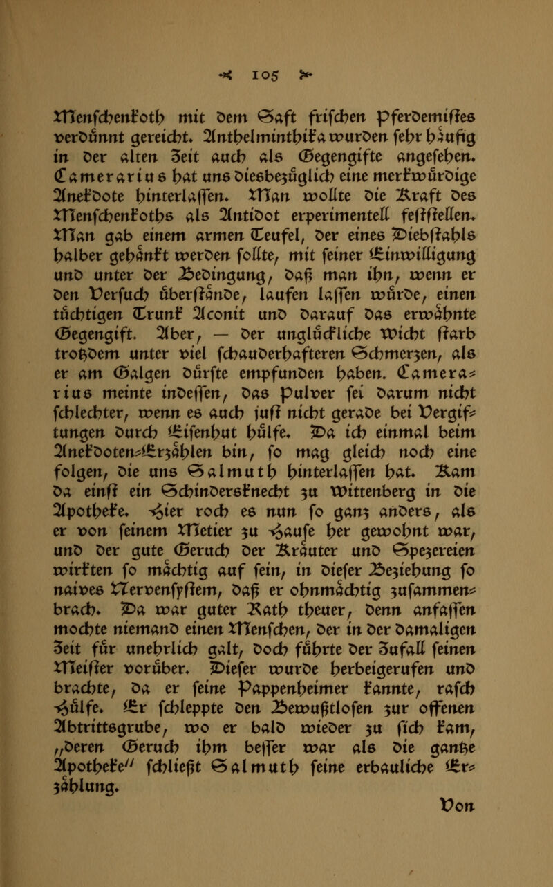 XHenfdben^otb mit Oem &aft frifcben pferöemiflee veröunnt gereicht* 2(»TtbeImintbifarr>arDerTfebtb^«fi8 in Der alten ^eit audb als (Begengifte angefe^cm (Tamerariuö t>Ät unsöieöbe^uglicb eine merfroutDige 2(neföote bit^terUflen* XHan »sollte Die Xraft Des XHenfcbenfotbe als 2(ntiDot evpeximmtcK fefJfieHen. XTTan gab einem armen (Ceafel, Der eines 2:)iebf?at?ls balber get>Snl?t roerDen fottte, mit feiner l£inrr>ittigang anD unter Der ^eDingung, öa^ man it?n, xrenn er Den Üerfucb uberffanöe^ laufen laffen wüx^t^ tinm tucbtigen Crunf 2t conit vtriO Darauf Das erroa^nte (Begengift. 2lber^ — Der unglucfliebe VOidht Rarb trot^Dem unter t>iel fcbauDert?afteren ©cbmer^en^ als er am (Balgen Durfte empfanden t>aben. Camera^ rius meinte inDeffen^ Das pulr>er fei ^avam nicbt fcblecbter, roenn es auch jufl nicbt geraDe bei Üergif:^ tünQcn Durcb ^ifen()ut t?ulfe» ^a icb einmal beim 2(nefDoten^l6r3al>len bin, fo mag gleich nocb eine folgen, ^ie uns ©almuti) hit^terlaffen h^t* Äam Da einf? ein ScbinDersfnecbt 3U VOittenberg in t>ie 2(potbel?e» ^ier rod? es ntxn fo gan^ anDers, als er von feinem XHetier ^u ^aufe her geroohnt u^ar, txnt> Der gute (Berucb Der Xrauter vtn^ ©pe^ereien roirf ten fo mächtig auf fein, in Diefer Äe3ieh«>tg fo naivem XTerx^enffflem, t>ai er ohnmachtig ^txfammen^ brach* ?Da roar guter 2^ath theuer, ^enn anfa^en mochte niemand einen xnenfdjen^ Der in Der ^amali^en Seit für unehrlich galt, Doch führte Der Sufatt feinen xneif?er vorüber» JDiefer rr>urDe herbeigerufen an^ brachte, t>;i, er feine Pappenheimer kannte^ rafch ^ulfe* itv fchleppte ^en 2)err>u^tlofen ^ur offenen 2(btrittsgrube, wo er balD rr>ieDer ^u ftch iam^ „Deren (Bextxd) ihm bejfer toar als ^ie gant^e 2tpothefe'' fchlie^t Salmuth feine erbauliche ^r^^ Zahlung* Von