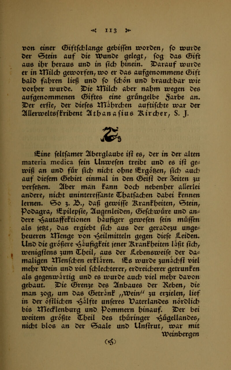 von einet (Biftfcblange ^ebiffen troröen, fo tuuiöe t)cr Stern auf Die XVixn^e gelegt, fog Das (ßift au6 it?t berauö unD in ficb bineim 3Dara«f xrurDe er in XHilcb geirorfen, wo et Das aufgenommene (5ift balD faxten lie^ ünX> fo fcbon unX> braudbbar u>ie t)ort>er wtxtOe. JDie XHilcb aber na^m liegen Des aufgenommenen (Biftes eine grüngelbe ^^rbe an. 2)er erfle, Der Diefeö XH^brdben auftifcbte roar Der Mertoeltöfifribent 2ttbanafiu6 :Rircber, S. J. ^ iS.ine feltfamer 2(berglaube ift es, Der in Der alten materia medica fein Untoefen treibt txn^ es ifi ge^ voi^ an anX> für ftcb nicbt o^ne ißrgo^en, ftcb aad) auf Diefem (Bebiet einmal in t>en (Beift Der Seiten 3u r>erfet^en. 2(ber man iann Docb nebenher allerlei anDere, nidbt unintereffante C{>atfacben Dabei tennen lernen* 60 ^ £>♦, Da^ geu^iffe ^ranf Reiten, Stein, PoDagra, ^pilepfie, 21ugenleiDen, (Befcbroure nn^ an^ Dere ^aixtaW^ftionen bi^ufiger geroefen fein muffen alö jet^t, ^as ergiebt ficb avis Der geraDesu unge^ I>eueren XHenge \>on Heilmitteln gegen Diefe SieiOen. UnD Oie größere ^i^ufigfeit jener IS^tantl^eiten Ih^t ficb, roenigflenö ^vim Cljeil, atts Der Äebeneroeife Der ^a^ maligen XHenfcben erfüren, ifiö rourDe 3un^cbfi viel mebr XVein ixnt> viel fcblecbterer, erDreidberer getrunl^en ale gegenxrartig txnO ee rourDe aucb >?iel met?r Davon gebaut 2^ie (Bterv^e Des 2(nbaue6 Der Xeben, t>ie man 30g, txm x>as (Betrank f/XCein^^ 3U erzielen, lief in Der ofilicben ^s5lfte unferes VaterlanDes norDlicb bie XHecflenburg ixnO Pommern }^ina\x^* 5Der bei roeitem größte C^eil Deö thüringer ^ugellanDes, nicbt bloß an Der Saale txnX> UnfJrut, u?ar mit Weinbergen