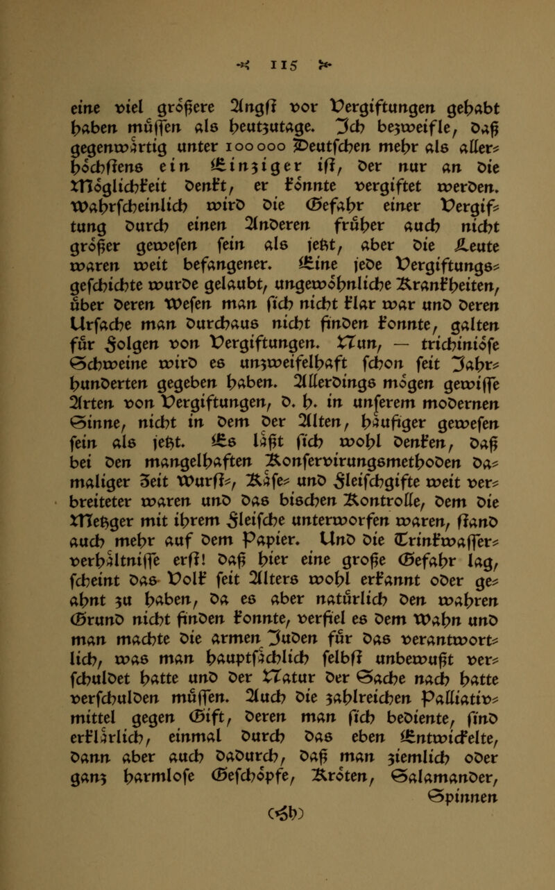 eine vid größere Slrrgfl vov Dergiftangen gehabt ^abcn muffen ale beut^utage» t^cb be3tDeifle, Oa^ gegentpärtig unter looooo ^eutfcbeit met>r als allere t>ocbfien6 ein ^ineiget if?, Der nur an Die xnoglicblreit Denft, er tonnte t^ergiftet roeröen. Wa^tfcbeinlicb roirt) Die (Sefaf?r einer Vergifs^ tung Durcb einen 2(nDeren frul^er aucb nicbt großer geroefen fein als jeftt^ aber Die Äeute roaren rc>eit befangener* itim leDe Vergiftungen gefcbicbte rc>urDe gelaubt^ ungeroo^nlicbe Äranl^t?eiten, über Deren Wefen man ftcb nicbt f lar voav ixnr> Deren Urfacbe man Durchaus nicbt finDen fonnte, galten für folgen von Vergiftungen* tTun, — tricbiniofe ©cbroeine roirD es un^u^eifelbaft fcbon feit ^abr^ }^vin^evttn gegeben baben* 2(tterDing6 mögen geroiffe 2(rten von Vergiftungen, D* b» in unjerem moDernen &inm^ nicht in t>em per 2(Iten, b^ufiger getuefen fein als je^t* ^s ü^t ftcb vooU ^cnfen^ x>a^ bei t>cn mangelhaften ^onfer\>irungsmet^oDen t>a^ maliger ^dt tX>urfJ=^, :&afen unD ^leifcbgifte roeit vev^ breiteter toaren ixnO Das biseben ÄontroHe, t>em ^ic XHet^ger mit ibrem ^leifcbe unterroorfen traren, flanD aucb mebr auf ^cm Papier. Un^ r>ie (Crinl^tt>affern \>erb5ltnifte erfl! ^a^ bier dm gro^e (Sefabr lag, fcbeint Das Volif feit 2(lters r^obl exfannt oDer ge^ abnt 3U baben, t>a es aber naturlicb t>en toabren (SrunD nicbt finDen fonnte, vnfid es ^>em VOa\)n txnt> man machte t>ie armen 3^T>m für Das t)eranttt>ortn lieb, roas man bauptfäcblicb felbf? unbetou^t ver^ fcbulDet batte vinX) Der tTatur Der ©acbe nadb batte t)erfcbulDen mwflen* 2(ucb ^ie ^ablreicben Palliativ^ mittel gegen (5ift, Deren man (ich beDiente, finr> erflarlicb, einmal Durcb Das eben ißntroicfelte, t>ann aber aucb DaDurcb, ^a^ man ^iemlicb oDer gan^ barmlofe (ßefcbopfe, Äroten, &alamant>er^ Spinnen