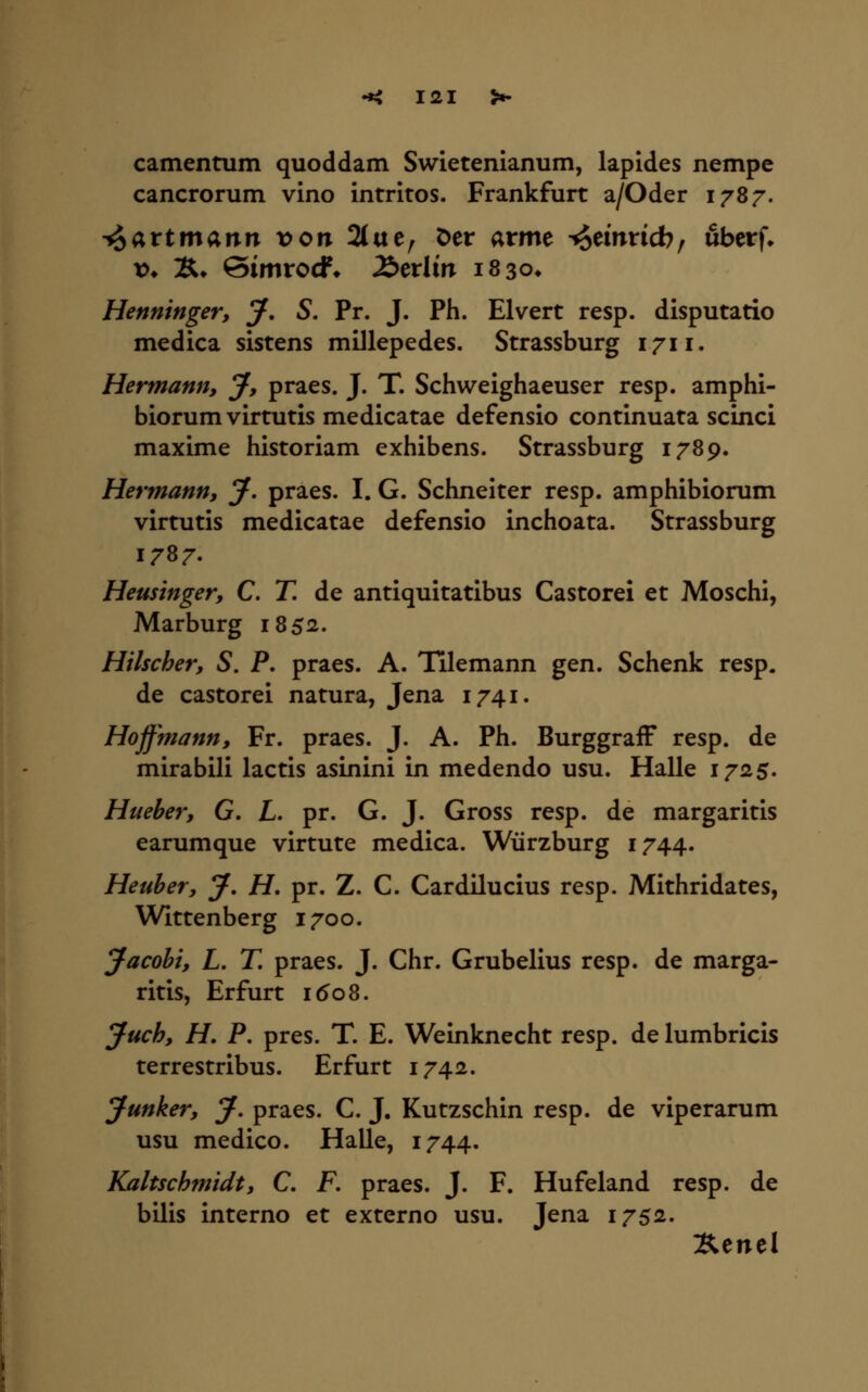 camentum quoddam Swietenianum, lapides nempe cancrorum vino intritos. Frankfurt a/Oder 178;^. ^attmann x>on 2(ue, Der arme ^emricb, uberf» V* Ä* Simrocf* £>cxlin isso» Henninger, J. S. Pr. J. Ph. Elvert resp. disputario medica sistens millepedes. Strassburg 1711. Hermann, J, praes. J. T. Schweighaeuser resp. amphi- biorum virtutis medicatae defensio continuata scinci maxime historiam exhibens. Strassburg 1789. Hermann, J, praes. I. G. Schneitet resp. amphibionim virtutis medicatae defensio inchoata. Strassburg 1787. Heusinger, C. T, de antiquitatibus Castorei et Moschi, Marburg 1852. Hilscher, S. P, praes. A. Tilemann gen. Schenk resp. de castorei natura, Jena 1741. Hoffmann, Fr. praes. J. A. Ph. BurggrafF resp. de mirabili lactis asinini in medendo usu. Halle 1725. Hueber, G. L. pr. G. J. Gross resp. de margaritis earumque virtute medica. Würzburg 1744. Heuber, J, H, pr. Z. C. Cardilucius resp. Mithridates, Wittenberg 1700. J^acohi, L, T, praes. J. Chr. Grubelius resp. de marga- ritis, Erfurt ido8. Juch, H. P. pres. T. E. Weinknecht resp. de lumbricis terrestribus. Erfurt 1742. Junker, y. praes. C. J. Kutzschin resp. de viperarum usu medico. Halle, 1744. Kaltschmidt, C. F, praes. J. F. Hufeland resp. de bilis interno et externo usu. Jena 1752. Äenel