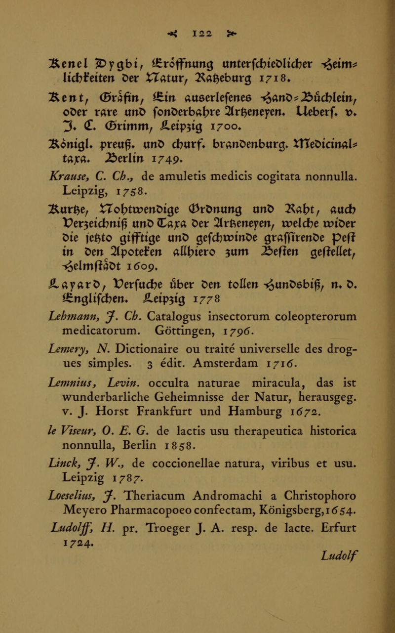 Äcnel jDygbi, Ifiroffnung «nterfcbieDlicber ^äm^ lid)Mun Der iTatur, 2^a^eb«rg 1718* l^tnt^ (Svkfin^ itin auserlefenee -^anO^Äucblem, oDer rare unD fonöerbabte 2tr6eneyen» Ueberf* t>» t5* iT* (Brimm, Äeip^ig 1700* ÄonigK preu^* ixnt> cbarf. branDenburg* XHeDicinal^ tajca* Berlin 1749* Krause, C. Ch., de amuletis medicis cogitata nonnuUa. Leipzig, 1758. Äur^e, XTo^ttrenöige (I3rönung unt> Äa^t/ aucb t?cr3eicbm^ unD (tajca Der 2trftenefeir, »belebe roiöer Die je^to giffttge «nD gefcbtoinOe graffireitDe peft in Den 2(potefen alli}kvo ^\xm Z>tftm gefJeßet^ ■5§elmf?SDt i(5o9» ÄayarD, t^erfacbe über Den toßen ^«nDsbi^, m D^ Ißnglifcbem Äeip^tg 1778 Lehmann, J, Ch. Catalogus insectorum coleopterorum medicatorum. Göttingen, 179^. Lemery, iV. Dictionaire ou traite universelle des drog- ues simples. 3 edit. Amsterdam 1715. Lemnius, Levin, occulta naturae miracula, das ist wunderbarliche Geheimnisse der Natur, herausgeg. V. J. Horst Frankfurt und Hamburg 1672. le Viseur, 0. E, G. de lactis usu therapeutica historica nonnulla, Berlin 1858. Linck, y, W., de coccionellae natura, viribus et usu. Leipzig 1787. Loeselius, *J, Theriacum Andromachi a Christophoro Meyero Pharmacopoeo confectam, Königsberg, 1^54. Ludolff, H. pr. Troeger J. A. resp. de lacte. Erfurt 1724. Ludolf