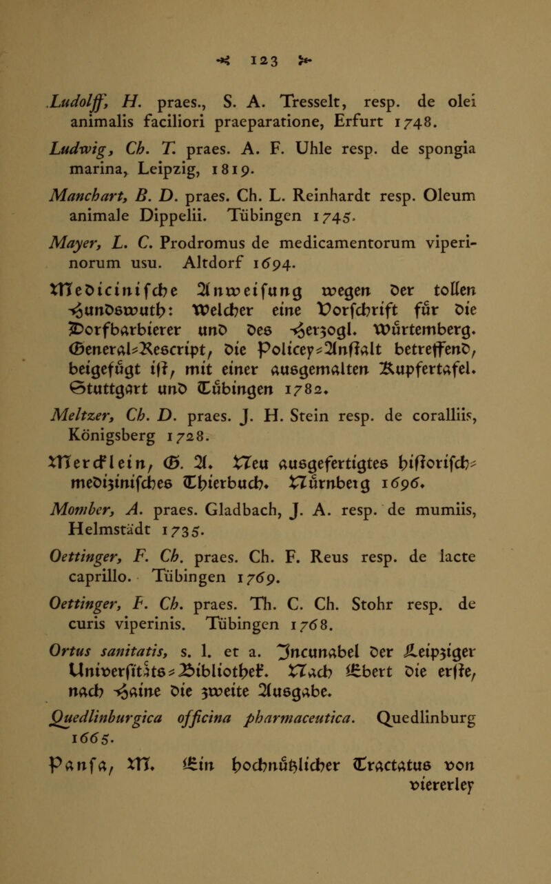 .Ludoljf, H, praes., S. A. Tresselt, resp. de olei animalis faciliori praeparatione, Erfurt 1748. Ludwig, Ch. T, praes. A. F. Uhle resp. de spongia marina, Leipzig, 1819. Manchart, B. D. praes. Ch. L. Reinhardt resp. Oleum animale Dippelii. Tübingen 1745^ Mayer, L. C, Prodromus de medicamentorum viperi- norum usu. Altdorf 1594. UTeDicinifdbe 2lnnpeifung tx>egen Der tollen ^unDetoutb: Welcber eine t)orfcbtift für Die JDorfbarbierer itnO Oes ^et^ogh XX>wttemberg^ (Beneral^Kescript, Die Policey^2(nf?alt betretfenD, beigefugt i(?, mit einer auegemalten ÄupfertafeU Stuttgart unö (Tübingen i/Ss* Meltzer, Ch. D. praes. J. H. Stein resp. de coralliis, Königsberg lyn^. XTTercflein, (S. 2(* tTeu ausgefertigtes t?if?orifcb^ met)i3inifcbe6 (Lbietbucb* nfirnbetg i(59(^» Mombcr, A. praes. Gladbach, J. A. resp. de mumiis, Helmstädt 1735. Oettinger, F. Ch, praes. Ch. F. Reus resp. de lacte caprillo. Tübingen 1769, Oettinger, F. Ch. praes. Th. C. Ch. Stohr resp. de curis viperinis. Tübingen 1/(58. Ortus sanitatis, s. 1. et a. '^^ncunabel Der SLcip^i^ev Unix^erfitStö^Äibliotbef. XTacb ^bert Die er|?e, nacb ^aine ^ie zweite 2(u8gabe* Quedlinhurgica officina pharmaceutica. Quedlinburg ^^nS^f VTu ^&xn ^ocbnu^licber ^x;i,ci^i\XQ von \)iererlef