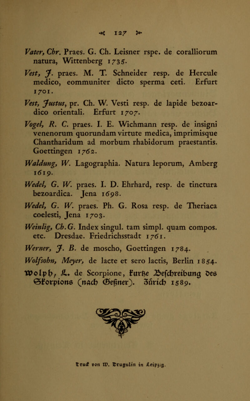 Vater, Chr. Praes. G. Ch. Leisner rspe. de coralliorum natura, Wittenberg 1735. Vest, J. praes. M. T. Schneider resp. de Hercule medico, eommuniter dicto sperma ceti. Erfurt 1701. Vest, Justus^ pr. Ch. W. Vesti resp. de lapide bezoar- dico orientali. Erfurt 1707. Vogel, R, C, praes. I. E. Wichmann resp. de insigni venenorum quorundam virtute medica, imprimisque Chantharidum ad morbum rhabidorum praestantis. Goettingen 1/(52. Waldung, W. Lagographia. Natura leporum, Amberg 1619. Wedel, G, W. praes. I. D. Ehrhard, resp. de tinctura bezoardica. Jena 169S. Wedel, G. W, praes. Ph. G. Rosa resp. de Theriaca coelesti, Jena 1703. Weinlig, Ch, G. Index singul. tam simpl. quam compos. etc. Dresdae. Friedrichsstadt i7(5i. Werner, J. B. de moscho, Goettingen 1784. Wolfsohn, Meyer, de lacte et sero lactis, Berlin 1854. Wolpb/ ^» de Scorpione, durfte 2>efcbreibttng Deö S^orpionö (nacb (Be^rter^ 3urid? 1589* ttüd pon XV. 5Dru0ulin in S,eipyQ.