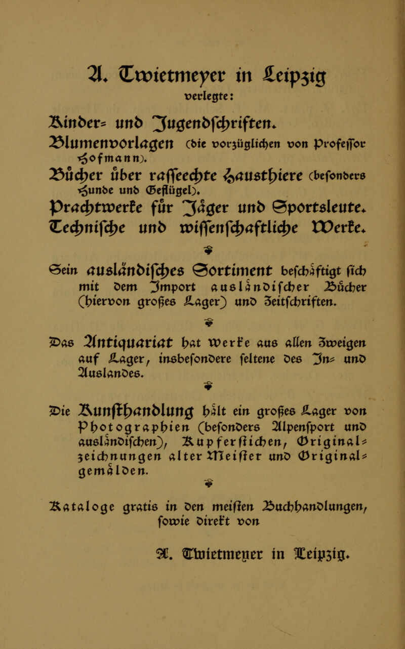 11. Cwtetmeycr in ^etp5tg t)crlc0tc: Äinber^ unb '^üQenbf(i)viftcn. ^lumcnVOvla^Cn Cbte vot^ü^Ud^tn von profcflot: r^ofmann). ^üd)cv übet vaf(ced)tc ^aust^icvc cbefonbcrs Pr44)ttperfe für '^ä^ev unb ^pottsleutc. üc^m^dfc \xnb xoi^tn^d^a^tiid^c VOtxlc. ^dn a\xs\änbi{A)cs Sortiment befcbs^ftigt ftcb mit Dem Import ausli^nDifcber 2)udber (l^ierDon großes Ä.ager) anö Seitfcbtiften, ?Dii6 3(ntiqtl4rmt bat toert'e aue aHeir Srreigen auf Äager^ insbefonöere feltene Des ^n^ unO 2ttt6lanDe6, 2)ie Älinfl^anMUtt0 b^lt ein großes Äager x)on Pt?otograpl>ien (befonDers 2(lpenfport txnX> ausli^nDifcberr}^ Äupferfücberr, (originale 3eicbnungen alter XHeifier unD (original^ aemalOen. Kataloge gratis in Den meiflen 2>ttcbt?ÄnDlangen, fotoie Direft \)on SC. ^tDietmeper in ICeipsiS*