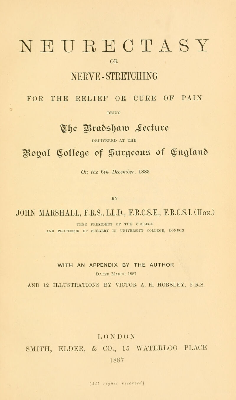 9 NBUEECTASY OR FOR THE RELIEF OR CURE OF PAIN BEING DELIVERED AT THE Slopal §olU^c of gvtrgcons of §ttglan5 On the 6th December, 1883 BY JOHN MARSHALL, F.E.S., LLD., F.E.C.S.E., F.E.C.S.L (Hon.) THEX PRESIDENT OP THE C'lLLEGE AND PKOFESSOE OF SURGERY IN UNIVERSITY COLLEGE, LONDON WITH AN APPENDIX BY THE AUTHOR Dated March 1887 AND 12 ILLUSTEATIONS BY VICTOR A. H. HORSLEY, F.R.S. L 0 N D 0 N SMITH, ELDER, & CO., 15 WATERLOO PLACE 1887 [All i-i'jhif rencrvd]
