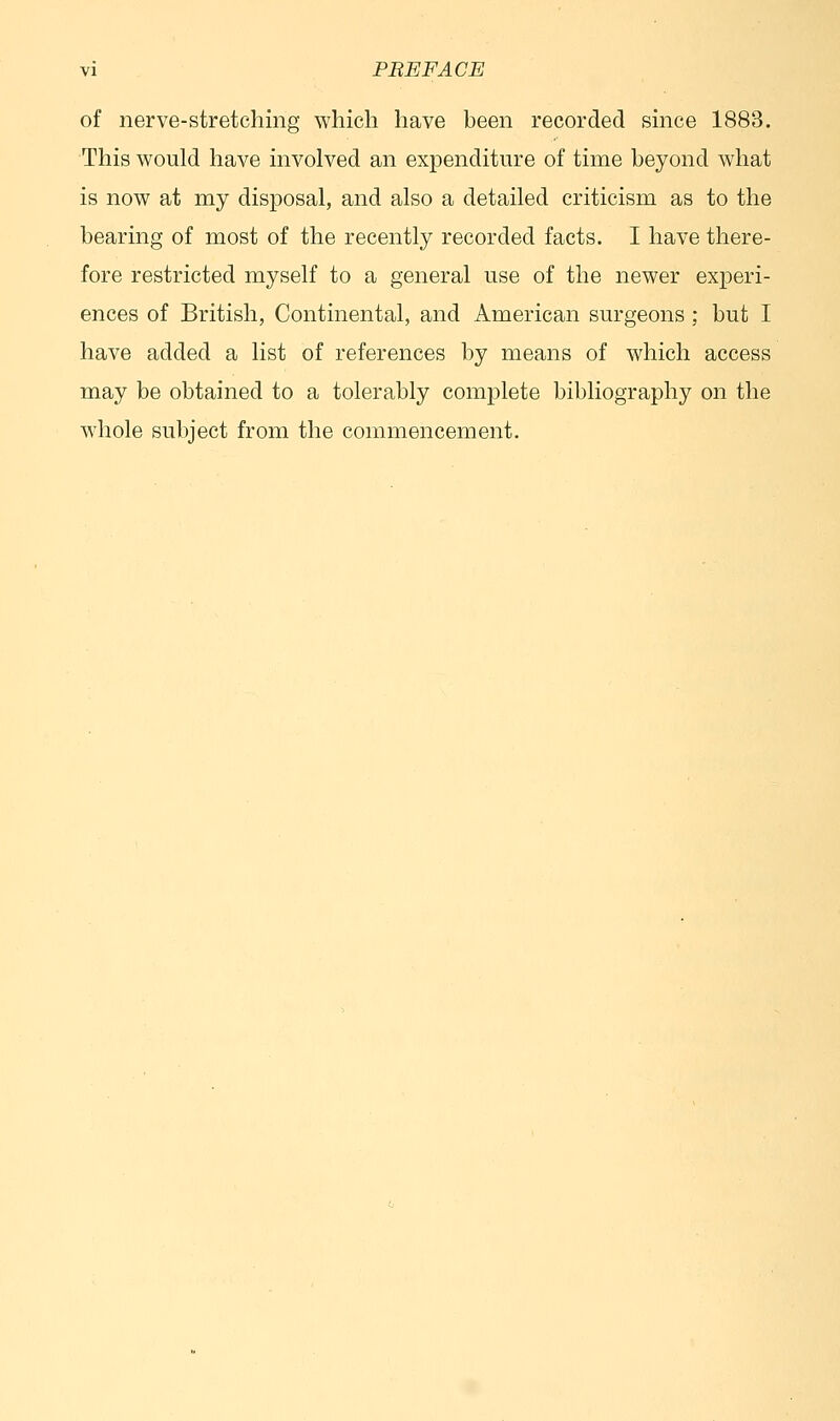 of nerve-stretching which have been recorded since 1883. This would have involved an expenditure of time beyond what is now at my disposal, and also a detailed criticism as to the bearing of most of the recently recorded facts. I have there- fore restricted myself to a general use of the newer experi- ences of British, Continental, and American surgeons ; but I have added a list of references by means of which access may be obtained to a tolerably complete bibliography on the whole subject from the commencement.