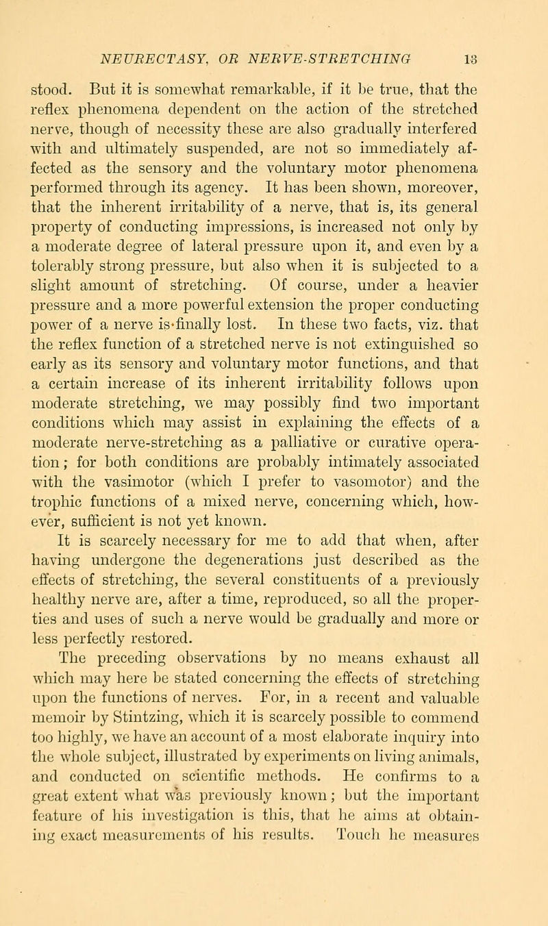 stood. But it is somewhat remarkable, if it be true, that the reflex phenomena dependent on the action of the stretched nerve, though of necessity these are also gradually interfered with and ultimately suspended, are not so immediately af- fected as the sensory and the voluntary motor phenomena performed through its agency. It has been shown, moreover, that the inherent irritability of a nerve, that is, its general property of conducting impressions, is increased not only by a moderate degree of lateral pressure upon it, and even b}'^ a tolerably strong pressure, but also when it is subjected to a slight amount of stretching. Of course, under a heavier pressure and a more powerful extension the proper conducting power of a nerve is-finally lost. In these two facts, viz. that the reflex function of a stretched nerve is not extinguished so early as its sensory and voluntary motor functions, and that a certain increase of its inherent irritability follows upon moderate stretching, we may possibly find two important conditions which may assist in explaining the effects of a moderate nerve-stretching as a palliative or curative opera- tion ; for both conditions are probably intimately associated with the vasimotor (which I prefer to vasomotor) and the trophic functions of a mixed nerve, concerning which, how- ever, Buflicient is not yet known. It is scarcely necessary for me to add that when, after having undergone the degenerations just described as the effects of stretching, the several constituents of a previously healthy nerve are, after a time, reproduced, so all the proper- ties and uses of such a nerve would be gradually and more or less perfectly restored. The preceding observations by no means exhaust all which may here be stated concerning the effects of stretching upon the functions of nerves. For, in a recent and valuable memoir by Stintzing, which it is scarcely possible to commend too highly, we have an account of a most elaborate inquiry into the whole subject, illustrated by experiments on living animals, and conducted on scientific methods. He confirms to a great extent what was previously known; but the important feature of his investigation is this, that he aims at obtain-