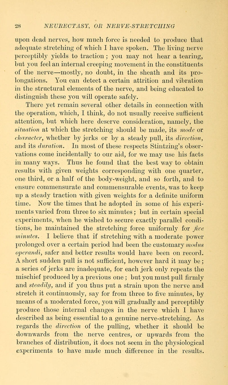 upon dead nerves, how much force is needed to produce that adequate stretchmg of which I have spoken. The hving nerve perceptibly yields to traction ; you may not hear a tearing, but you feel an internal creeping movement in the constituents of the nerve—mostly, no doubt, in the sheath and its pro- longations. You can detect a certain attrition and vibration in the structural elements of the nerve, and being educated to distinguish these you will operate safely. There yet remain several other details in connection with the operation, which, I think, do not usually receive sufficient attention, but which here deserve consideration, namely, the situation at which the stretching should be made, its mode or character, whether by jerks or by a steady pull, its direction, and its duration. In most of these respects Stintzing's obser- vations come incidentally to our aid, for we may use his facts in many ways. Thus he found that the best way to obtain results with given weights corresponding with one quarter, one third, or a half of the body-weight, and so forth, and to ensure commensurate and commensurable events, was to keep up a steady traction with given weights for a definite uniform time. Now the times that he adopted in some of his experi- ments varied from three to six minutes; but in certain special experiments, when he wished to secure exactly parallel condi- tions, he maintained the stretching force uniformly for Jive minutes. I believe that if stretching with a moderate power prolonged over a certain period had been the customary modus operandi, safer and better results would have been on record. A short sudden pull is not sufficient, however hard it may be; a series of jerks are inadequate, for each jerk only repeats the mischief produced by a previous one; but you must pull firmly and steadihj, and if you thus put a strain upon the nerve and stretch it continuously, say for from three to five minutes, by means of a moderated force, you will gradually and perceptibly produce those internal changes in the nerve which I have described as being essential to a genuine nerve-stretching. As regards the direction of the pulling, whether it should be downwards from the nerve centres, or upwards from the branches of distribution, it does not seem in the physiological experiments to have made much difierence in the results.