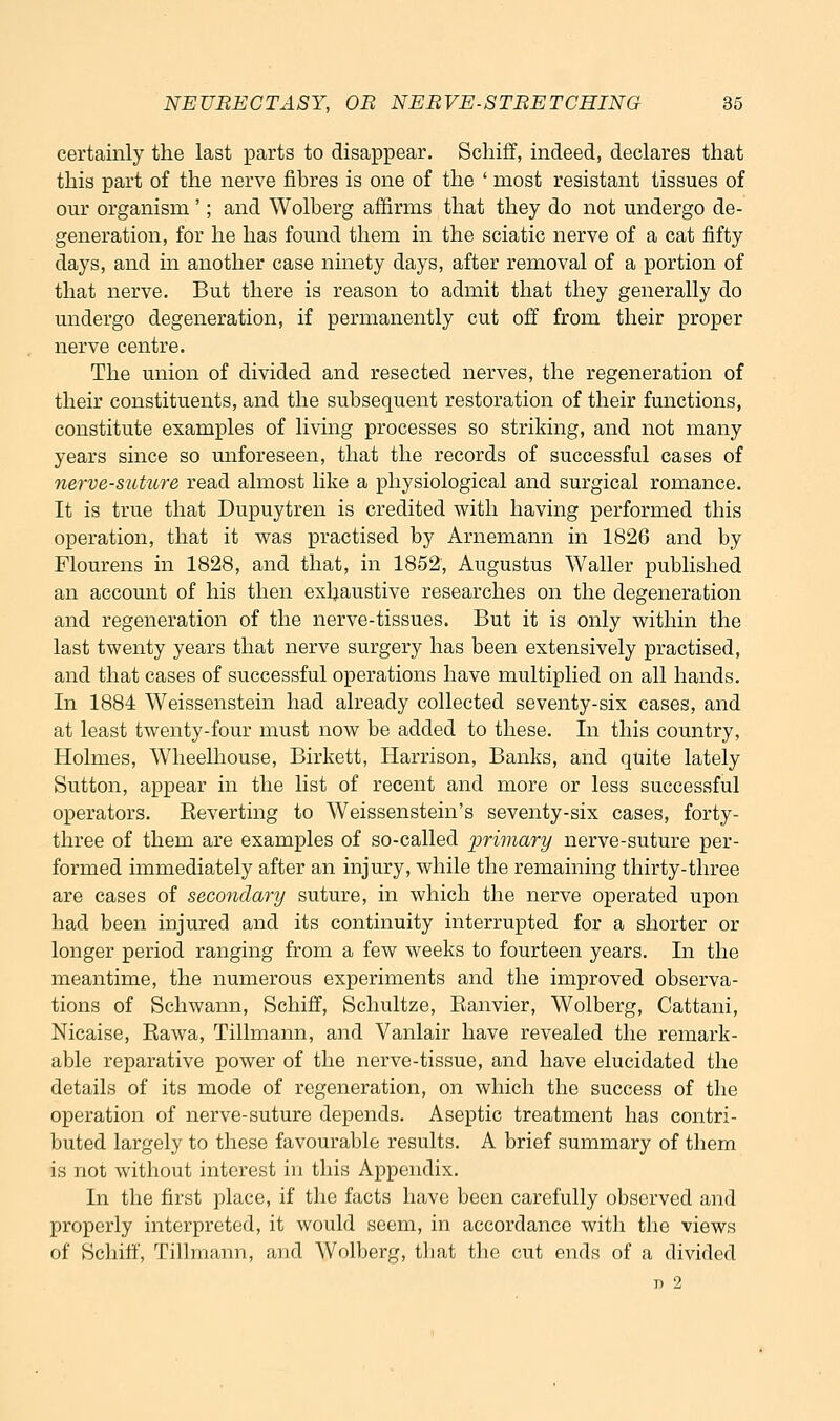 certainly the last parts to disappear. Schiff, indeed, declares that this part of the nerve fibres is one of the ' most resistant tissues of our organism '; and Wolberg affirms that they do not undergo de- generation, for he has found them in the sciatic nerve of a cat fifty days, and in another case ninety days, after removal of a portion of that nerve. But there is reason to admit that they generally do undergo degeneration, if permanently cut off from their proper nerve centre. The union of divided and resected nerves, the regeneration of their constituents, and the subsequent restoration of their functions, constitute examples of living processes so striking, and not many years since so unforeseen, that the records of successful cases of nerve-suture read almost like a physiological and surgical romance. It is true that Dupuytren is credited with having performed this operation, that it was practised by Arnemann in 1826 and by Flourens in 1828, and that, in 1852, Augustus Waller published an account of his then exhaustive researches on the degeneration and regeneration of the nerve-tissues. But it is only within the last twenty years that nerve surgery has been extensively practised, and that cases of successful operations have multiplied on all hands. In 1884 Weissenstein had already collected seventy-six cases, and at least twenty-four must now be added to these. In this country. Holmes, Wheelhouse, Birkett, Harrison, Banks, and quite lately Sutton, appear in the list of recent and more or less successful operators. Reverting to Weissenstein's seventy-six cases, forty- three of them are examples of so-called 2^'rimary nerve-suture per- formed immediately after an injury, while the remaining thirty-three are cases of secondary suture, in which the nerve operated upon had been injured and its continuity interrupted for a shorter or longer period ranging from a few weeks to fourteen years. In the meantime, the numerous experiments and the improved observa- tions of Schwann, Schiff, Schultze, Eanvier, Wolberg, Cattani, Nicaise, Eawa, Tillmann, and Vanlair have revealed the remark- able reparative power of the nerve-tissue, and have elucidated the details of its mode of regeneration, on which the success of the operation of nerve-suture depends. Aseptic treatment has contri- buted largely to these favourable results. A brief summary of them is not without interest in this Appendix. In the first place, if the facts have been carefully observed and properly interpreted, it would seem, in accordance with the views of Schiff, Tillmann, and Wolberg, tliat the cut ends of a divided n 2