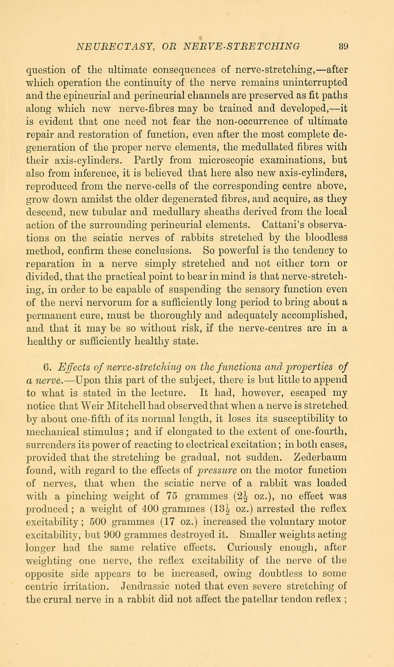 question of the ultimate consequences of nerve-stretching,—after which operation the continuity of the nerve remains uninterrupted and the epineurial and perineurial channels are preserved as fit paths along which new nerve-fibres may be trained and developed,—it is evident that one need not fear the non-occurrence of ultimate repair and restoration of function, even after the most complete de- generation of the proper nerve elements, the meduUated fibres with their axis-cylinders. Partly from microscopic examinations, but also from inference, it is believed that here also new axis-cylinders, reproduced from the nerve-cells of the corresponding centre above, grow down amidst the older degenerated fibres, and acquire, as they descend, new tubular and medullary sheaths derived from the local action of the surrounding perineurial elements. Cattani's observa- tions on the sciatic nerves of rabbits stretched by the bloodless method, confirm these conclusions. So powerful is the tendency to reparation in a nerve simply stretched and not either torn or divided, that the practical point to bear in mind is that nerve-stretch- ing, in order to be capable of suspending the sensory function even of the nervi nervorum for a sufficiently long period to bring about a permanent cure, must be thoroughly and adequately accomplished, and that it may be so without risk, if the nerve-centres are in a healthy or sufficiently healthy state. 6. Effects of nerve-stretching on the functions and properties of a nerve.—Upon this part of the subject, there is but little to append to what is stated in the lecture. It had, however, escaped my notice that Weir Mitchell had observed that when a nerve is stretched, by about one-fifth of its normal length, it loses its susceptibility to mechanical stimulus; and if elongated to the extent of one-fourth, surrenders its power of reacting to electrical excitation; in both cases, provided that the stretching be gradual, not sudden. Zederbaum found, with regard to the effects of pressure on the motor function of nerves, that when the sciatic nerve of a rabbit was loaded with a pinching weight of 75 grammes (2| oz.), no effect was produced ; a weight of 400 grammes (13^ oz.) arrested the reflex excitability; 600 grammes (17 oz.) increased the voluntary motor excitability, but 900 grammes destroyed it. Smaller weights acting longer had the same relative effects. Curiously enough, after weighting one nerve, the reflex excitability of the nerve of the opposite side appears to be increased, owing doubtless to some centric irritation. Jendrassic noted that even severe stretching of the crural nerve in a rabbit did not affect the patellar tendon reflex ;