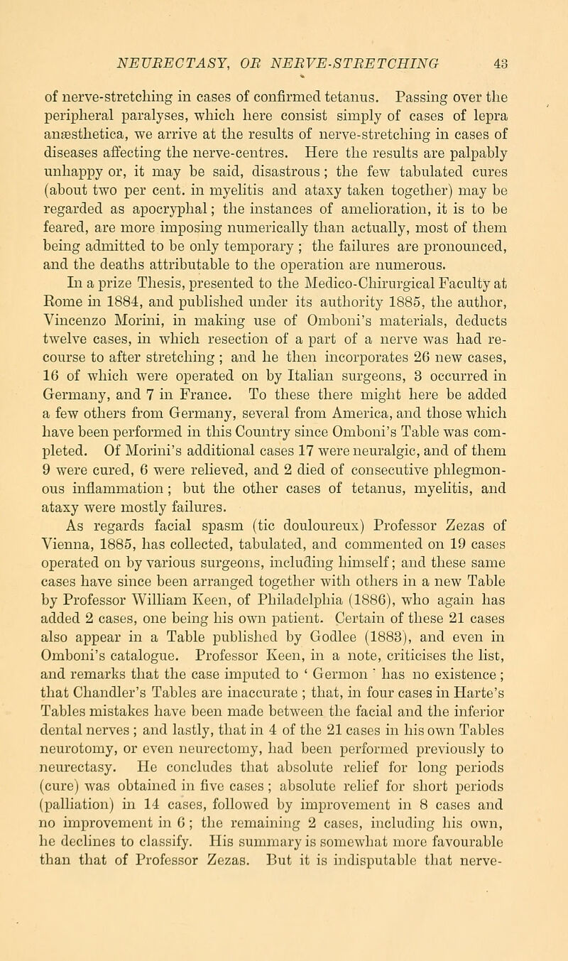 of nerve-stretching in cases of confirmed tetanus. Passing over the peripheral paralyses, which here consist simply of cases of lepra angesthetica, we arrive at the results of nerve-stretching in cases of diseases affecting the nerve-centres. Here the results are palpably unhappy or, it may be said, disastrous; the few tabulated cures (about two per cent, in myelitis and ataxy taken together) may be regarded as apocryphal; the instances of amelioration, it is to be feared, are more imposing numerically than actually, most of them being admitted to be only temporary ; the failures are pronounced, and the deaths attributable to the operation are numerous. Li a prize Thesis, presented to the Medico-Chirurgical Faculty at Rome in 1884, and published under its authority 1885, the author, Vinceuzo Morini, in making use of Omboni's materials, deducts twelve cases, in which resection of a part of a nerve was had re- course to after stretching ; and he then incorporates 26 new cases, 16 of which were operated on by Italian surgeons, 3 occurred in Germany, and 7 in France. To these there might here be added a few others from Germany, several from America, and those which have been performed in this Country since Omboni's Table was com- pleted. Of Morini's additional cases 17 were neuralgic, and of them 9 were cured, 6 were relieved, and 2 died of consecutive phlegmon- ous inflammation; but the other cases of tetanus, myelitis, and ataxy were mostly failures. As regards facial spasm (tic douloureux) Professor Zezas of Vienna, 1885, has collected, tabulated, and commented on 19 cases operated on by various surgeons, including himself; and these same cases have since been arranged together with others in a new Table by Professor William Keen, of Philadelphia (1886), who again has added 2 cases, one being his own patient. Certain of these 21 cases also appear in a Table published by Godlee (1883), and even in Omboni's catalogue. Professor Keen, in a note, criticises the list, and remarks that the case imputed to ' Germon ' has no existence ; that Chandler's Tables are inaccurate ; that, in four cases in Harte's Tables mistakes have been made between the facial and the inferior dental nerves ; and lastly, that in 4 of the 21 cases in his own Tables neurotomy, or even neurectomy, had been performed previously to neurectasy. He concludes that absolute relief for long periods (cure) was obtained in five cases; absolute relief for short periods (palliation) in 14 cases, followed by improvement in 8 cases and no improvement in 6; the remaining 2 cases, including his own, he declines to classify. His summary is somewhat more favourable than that of Professor Zezas. But it is indisputable that nerve-