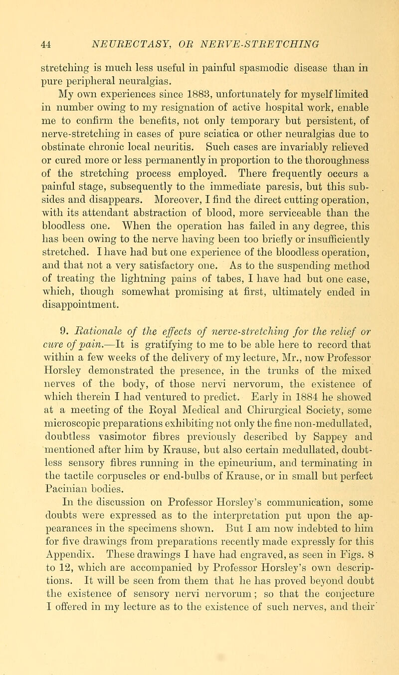 stretching is much less useful in painful spasmodic disease than in pure peripheral neuralgias. My own experiences since 1883, unfortunately for myself limited in number owing to my resignation of active hospital work, enable me to confirm the benefits, not only temporary but persistent, of nerve-stretching in cases of pure sciatica or other neuralgias due to obstinate chronic local neuritis. Such cases are invariably relieved or cured more or less permanently in proportion to the thoroughness of the stretching process employed. There frequently occurs a painful stage, subsequently to the immediate paresis, but this sub- sides and disappears. Moreover, I find the direct cutting operation, with its attendant abstraction of blood, more serviceable than the bloodless one. When the operation has failed in any degree, this has been owing to the nerve having been too briefly or insufficiently stretched. I have had but one experience of the bloodless operation, and that not a very satisfactory one. As to the suspending method of treating the lightning pains of tabes, I have had but one case, which, though somewhat promising at first, ultimately ended in disappointment. 9. Rationale of the effects of nerve-stretching for the relief or cure of vain.—It is gratifying to me to be able here to record that within a few weeks of the delivery of my lecture, Mr., now Professor Horsley demonstrated the presence, in the trunks of the mixed nerves of the body, of those nervi nervorum, the existence of which therein I had ventured to predict. Early in 1884 he showed at a meeting of the Eoyal Medical and Chirurgical Society, some microscopic preparations exhibiting not only the fine non-medullated, doubtless vasimotor fibres previously described by Sappey and mentioned after him by Krause, but also certain medullated, doubt- less sensory fibres running in the epineurium, and terminating in the tactile corpuscles or end-bulbs of Krause, or in small but perfect Pacinian bodies. In the discussion on Professor Horsley's communication, some doubts were expressed as to the interpretation put upon the ap- pearances in the specimens shown. But I am now indebted to him for five drawings from preparations recently made expressly for this Appendix. These drawings I have had engraved, as seen in Figs. 8 to 12, which are accompanied by Professor Horsley's own descrip- tions. It will be seen from them that he has proved beyond doubt the existence of sensory nervi nervorum; so that the conjecture I oflered in my lecture as to the existence of such nerves, and their'