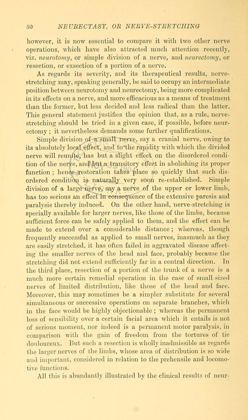however, it is now essential to compare it with two other nerve operations, which have also attracted much attention recentlj^, viz. neurotomy, or simple division of a nerve, and neurectomy, or resection, or exsection of a portion of a nerve. As regards its severity, and its therapeutical results, nerve- stretching may, speaking generally, be said to occupy an intermediate position between neurotomy and neurectomy, being more complicated in its effects on a nerve, and more efficacious as a means of treatment than the former, but less decided and less radical than the latter. This general statement justifies the opinion that, as a rule, nerve- stretching should be tried in a given case, if possible, before neur- ectomy ; it nevertheless demands some further qualifications. Simple division of 'a:;sman~ nerve, say a cranial nerve, owing to its absolutely local effect, and to'the rapidity with which the divided nerve will reunite, has but a slight effect on the disordered condi- tion of the nerve, and but a transitory effect in abolishing its proper function; hence restoration takes place so quickly that such dis- ordered condition is naturally very soon re-established. Simple division of a large nerve, say a nerve of the upper or lower limb, has too serious an effect in consequence of the extensive paresis and paralysis thereby induced. On the other hand, nerve-stretching is specially available for larger nerves, like those of the limbs, because sufficient force can be safely applied to them, and the effect can be made to extend over a considerable distance ; whereas, though frequently successful as applied to small nerves, inasmuch as they are easily stretched, it has often failed in aggravated disease affect- ing the smaller nerves of the head and face, probably because the stretching did not extend sufficiently far in a central direction. In the third place, resection of a portion of the trunk of a nerve is a much more certain remedial operation in the case of small-sized nerves of limited distribution, like those of the head and face. Moreover, this may sometimes be a simpler substitute for several simultaneous or successive operations on separate branches, which in the face would be highly objectionable ; whereas the permanent loss of sensibility over a certain facial area which it entails is not of serious moment, nor indeed is a permanent motor paralysis, in comparison with the gain of freedom from the tortures of tic douloureux. But such a resection is wholly inadmissible as regards the larger nerves of the limbs, whose area of distribution is so wide and important, considered in relation to the prehensile and locomo- tive functions. All this is abundantly illustrated by the clinical results of neur-