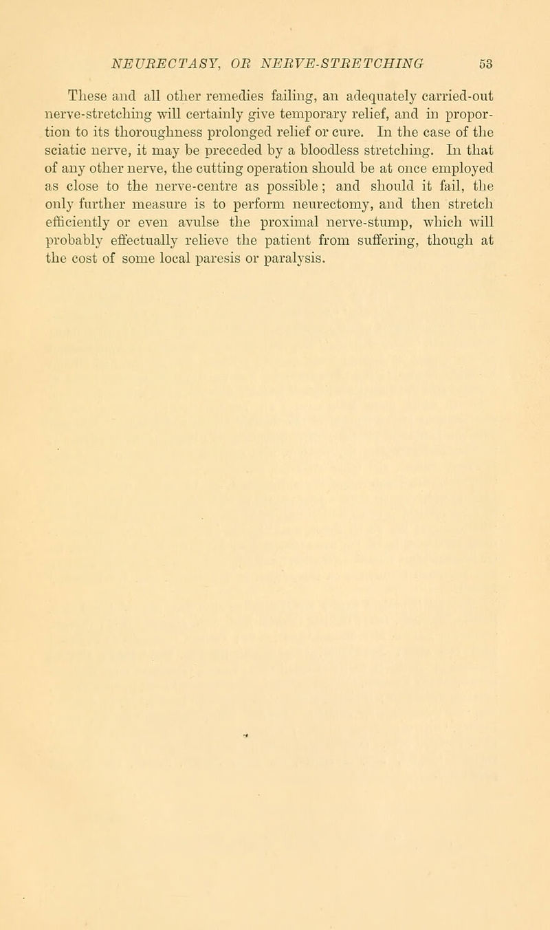 These and all other remedies failing, an adequately carried-out nerve-stretching will certainly give temporary relief, and in propor- tion to its thoroughness prolonged relief or cure. In the case of the sciatic nerve, it may be preceded by a bloodless stretching. In that of any other nerve, the cutting operation should be at once employed as close to the nerve-centre as possible; and should it fail, the only further measure is to perform neurectomy, and then stretch eiSciently or even avulse the proximal nerve-stump, which will probably effectually relieve the patient from suffering, though at the cost of some local paresis or paralysis.