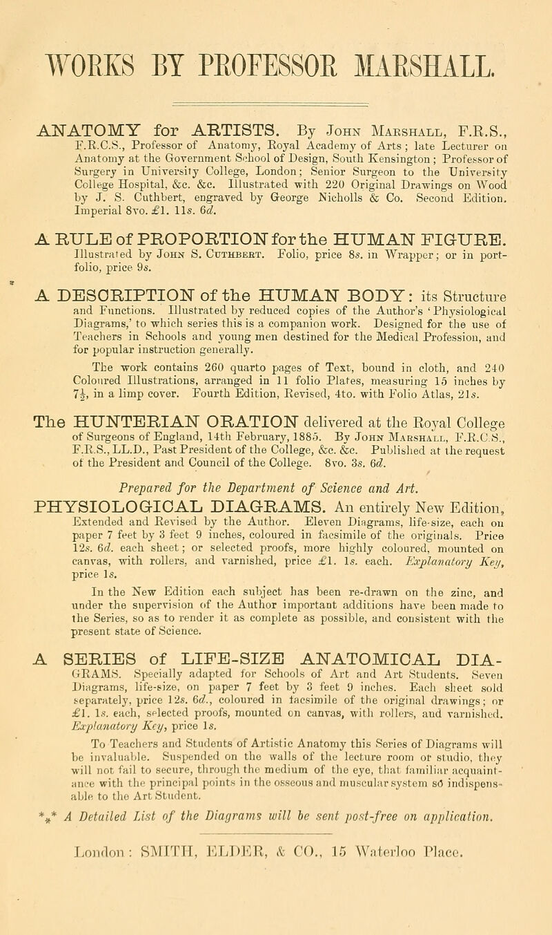 WORKS BY PROFESSOR MARSHALL. ANATOMY for ARTISTS. By John Mabshall, F.R.S., F.R.C.S., Professor of Anatomy, Eoyal Academy of Arts ; late Lecturer on Anatomy at the Government School of Design, South Kensington; Professor of Surgery in University College, London; Senior Surgeon to the University College Hospital, &c. &c. Illustrated with 220 Original Drawings on Wood. by J. S. Cuthbert, engraved by George JSIicholls & Co. Second Edition, Imperial 8vo. £1. lis. 6d. A RULE of PROPORTIONfor the HUMAN FIGURE. Illustrated by John S. Cuthbeet. Folio, price 8s. in Wrapper; or in port- folio, price 9s. A DESORIPTION of the HUMATST BODY: its Structure and Functions. Illustrated by reduced copies of the Author's 'Physiological Diagrams,' to which series this is a companion work. Designed for the use of Teachers in Schools and young men destined for the Medical Profession, and for popular instruction generally. The work contains 260 quarto pages of Text, bound in cloth, and 240 Coloured Illustrations, arranged in 11 folio Plates, measuring 15 inches by 7|, in a limp cover. Fourth Edition, Revised, 4to. with Folio Atlas, 21s. The HUNTERIAN ORATION delivered at the Royal College of Surgeons of England, 14th February, 1885. By John Marshall, F.R.C.S., F.R.S., LL.D., Past President of the College, &c. &c. Publislied at the request of the President and Council of the College. 8vo. 3s. 6d. Prepared for the Department of Science and, Art. PHYSIOLOGICAL DIAGRAMS. An entirely New Edition, Extended and Revised by the Author. Eleven Diagrams, life-size, each on paper 7 feet by 3 feet 9 inches, coloured in facsimile of the originals. Price 12s. &d. each sheet; or selected proofs, more highly coloured, mounted on canvas, with rollers, and varnished, price £1. Is. each. Explanatory Key, price Is. In the New Edition each subject has been re-drawn on the zinc, and under the supervision of the Author important additions have been made to the Series, so as to render it as complete as possible, and consistent with the present state of Science. A SERIES of LIFE-SIZE ANATOMICAL DIA- GRAMS. Specially adapted for Schools of Art and Art Students. Seven Diagrams, life-size, on paper 7 feet by 3 feet 9 inches. Each sheet sold separately, price 12s. Qid., coloured in facsimile of the original drawings; or £\. Is. each, sflected proofs, mounted on canvas, with rollers, and varnished. Explanatory Key, price Is. To Teachers and Students of Artistic Anatomy this Series of Diagrams will be invaluable. Suspended on the walls of the lecture room or studio, they will not fail to secure, through the medium of the eye, that familiar acquaint- ance with the principal points in the osseous and muscular system s(5 indispens- able to the Art Student. *^* A Detailed List of the Diagrams will he sent post-free on application.