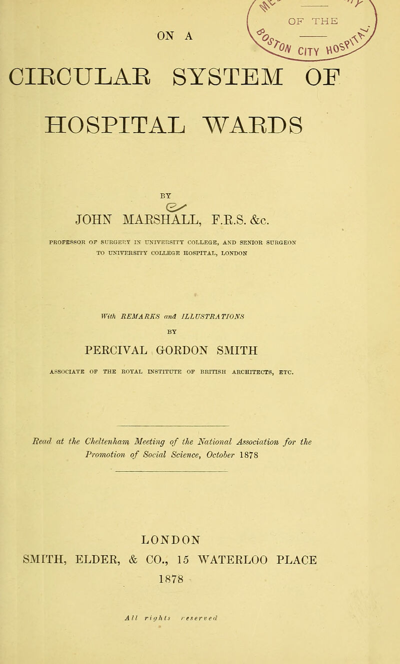 ^^ — OF THE ON A \^o OIKOULAE SYSTEM OF HOSPITAL WAEDS <2^ JOHN MARSHALL, F.R.S. &c. PROFESSOR OF SURGERY I>f IXNTVERSITY COLLEGE, AND SENIOR SURGEON TO UNIVERSITY COLLEGE HOSPITAL, LONDON With REMARKS and ILLUSTRATIONS BY PERCIVAL aORDON SMITH ASSOCIATE OF THE ROYAL INSTITOTE OP BRITISH ARCHITECTS, ETC. Bead at the Cheltenham Meeting of the National Association for the Promotion of Social Science, October 1878 LONDON SMITH, ELDEE, & CO., 15 WATERLOO PLACE 1878 All rights reserved