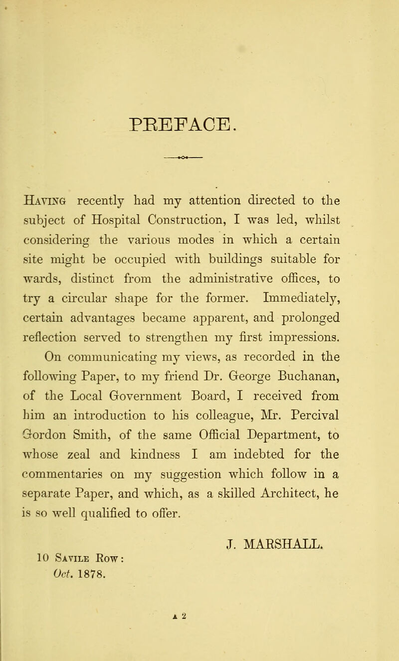 Having recently had my attention directed to the subject of Hospital Construction, I was led, whilst considering the various modes in which a certain site might be occupied with buildings suitable for wards, distinct from the administrative offices, to try a circular shape for the former. Immediately, certain advantages became apparent, and prolonged reflection served to strengthen my first impressions. On communicating my views, as recorded in the following Paper, to my friend Dr. George Buchanan, of the Local Government Board, I received from him an introduction to his colleague, Mr. Percival Gordon Smith, of the same Official Department, to whose zeal and kindness I am indebted for the commentaries on my suggestion which follow in a separate Paper, and which, as a skilled Architect, he is so well qualified to offer. J. MARSHALL. 10 S A VILE Row: Oct. 1878.