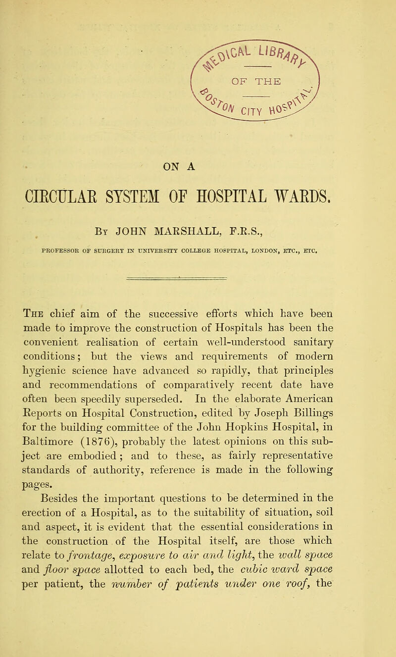 ON A CIECULAE SYSTEM OF HOSPITAL WAEDS. Bt JOHN MARSHALL, F.E.S., PROFESSOR OF SURGERY m UNIVERSITY COLLEGE HOSPITAL, LONDON, ETC., ETC. The chief aim of the successive efforts which have been made to improve the construction of Hospitals has been the convenient realisation of certain well-understood sanitary conditions; but the views and requirements of modern hygienic science have advanced so rapidly, that principles and recommendations of comparatively recent date have often been speedily superseded. In the elaborate American Reports on Hospital Construction, edited by Joseph Billings for the building committee of the John Hopkins Hospital, in Baltimore (1876), probably the latest opinions on this sub- ject are embodied; and to these, as fairly representative standards of authority, reference is made in the following pages. Besides the important questions to be determined in the erection of a Hospital, as to the suitability of situation, soil and aspect, it is evident that the essential considerations in the construction of the Hospital itself, are those which relate to frontage, exposure to air and light, the wall space and fioor space allotted to each bed, the cubic ward space per patient, the number of patients under one roof, the