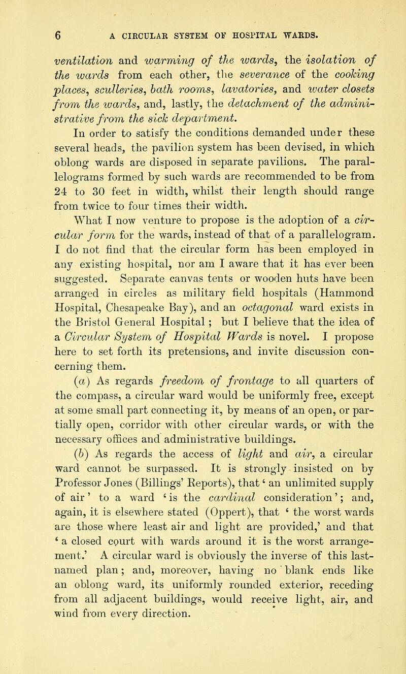 ventilation and warming of the wards, the isolation of the wards from each other, the severance of the cooking places, sculleries, bath rooms, lavatories, and water closets from the wards, and, lastly, the detachment of the admini- strative from the sick department. In order to satisfy the conditions demanded under these several heads, the pavilion system has been devised, in which oblong wards are disposed in separate pavilions. The paral- lelograms formed by such wards are recommended to be from 24 to 30 feet in width, whilst their length should range from twice to four times their width. What I now venture to propose is the adoption of a cir- cular form for the wards, instead of that of a parallelogram. I do not find that the circular form has been employed in any existing hospital, nor am I aware that it has ever been suggested. Separate canvas tents or wooden huts have been arranged in circles as military field hospitals (Hammond Hospital, Chesapeake Bay), and an octagonal ward exists in the Bristol Greneral Hospital; but I believe that the idea of a Circular System of Hospital Wards is novel. I propose here to set forth its pretensions, and invite discussion con- cerning them. (a) As regards freedom of frontage to all quarters of the compass, a circular ward would be uniformly free, except at some small part connecting it, by means of an open, or par- tially open, corridor with other circular wards, or with the necessary offices and administrative buildings. (6) As regards the access of light and air, a circular ward cannot be surpassed. It is strongly insisted on by Professor Jones (Billings' Eeports), that' an unlimited supply of air' to a ward ' is the cardinal consideration'; and, again, it is elsewhere stated (Oppert), that ' the worst wards are those where least air and light are provided,' and that ' a closed court with wards around it is the worst arrange- ment.' A circular ward is obviously the inverse of this last- named plan; and, moreover, having no  blank ends like an oblong ward, its uniformly rounded exterior, receding from all adjacent buildings, would receive light, air, and wind from every direction.