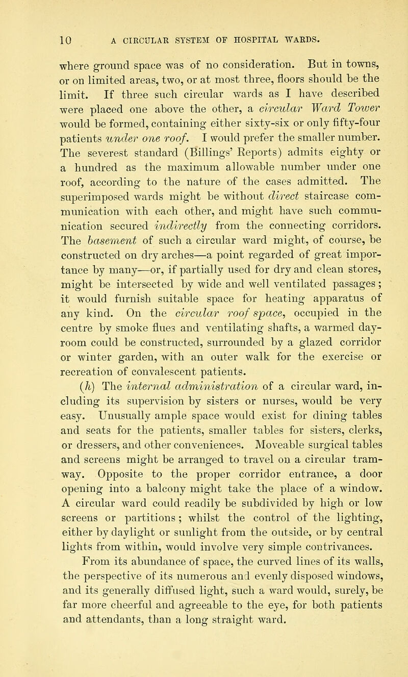 where ground space was of no consideration. But in towns, or on limited areas, two, or at most three, floors should be the limit. If three such circular wards as I have described were placed one above the other, a circular Ward Tower would be formed, containing either sixty-six or only fifty-four patients under one roof. I would prefer the smaller number. The severest standard (Billings' Eeports) admits eighty or a hundred as the maximum allowable number under one roof, according to the nature of the cases admitted. The superimposed wards might be without direct staircase com- munication with each other, and might have such commu- nication secured indirectly from the connecting corridors. The basement of such a circular ward might, of course, be constructed on dry arches—a point regarded of great impor- tance by many—or, if partially used for dry and clean stores, might be intersected by wide and well ventilated passages; it would furnish suitable space for heating apparatus of any kind. On the circular roof space, occupied in the centre by smoke flues and ventilating shafts, a warmed day- room could be constructed, surrounded by a glazed corridor or winter garden, with an outer walk for the exercise or recreation of convalescent patients. (Ji) The internal adrainistration of a circular ward, in- cluding its supervision by sisters or nurses, would be very easy. Unusually ample space would exist for dining tables and seats for the patients, smaller tables for sisters, clerks, or dressers, and other conveniences. Moveable surgical tables and screens might be arranged to travel ori a circular tram- way. Opposite to the proper corridor entrance, a door opening into a balcony might take the place of a window. A circular ward could readily be subdivided by high or low screens or partitions ; whilst the control of the lighting, either by daylight or sunlight from the outside, or by central lights from within, would involve very simple contrivances. From its abundance of space, the curved lines of its walls, the perspective of its numerous and evenly disposed windows, and its generally diffused light, such a ward would, surely, be far more cheerful and agreeable to the eye, for both patients and attendants, than a long straight ward.