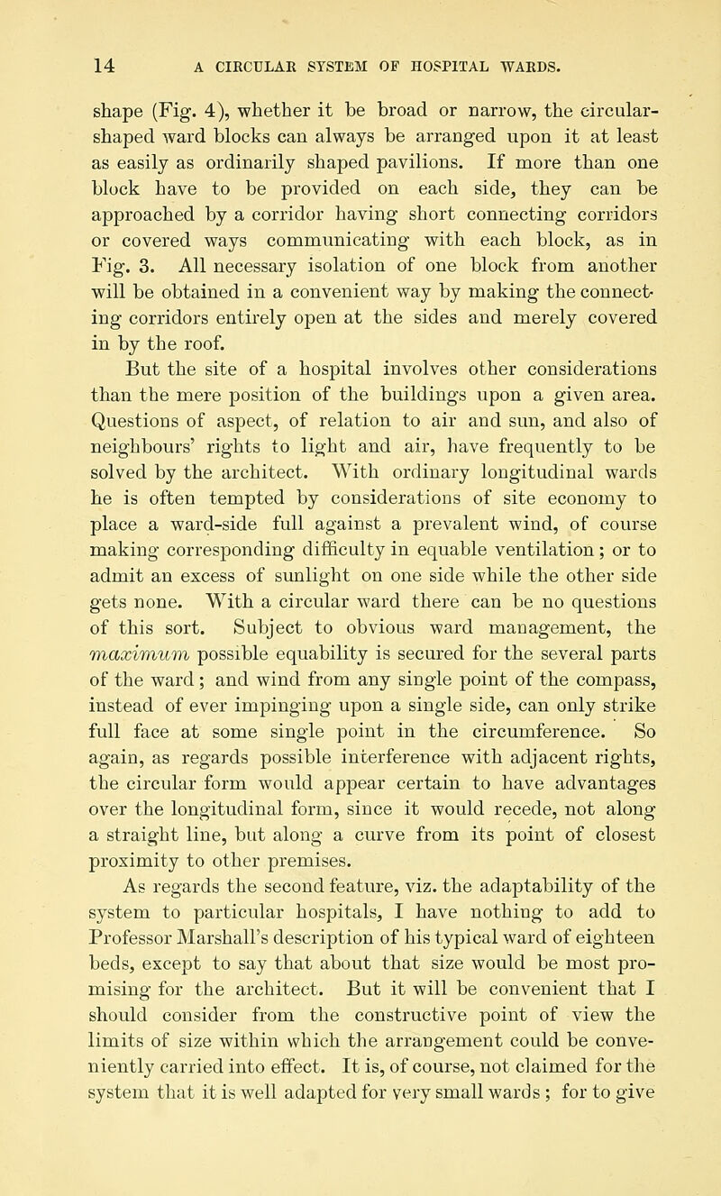 shape (Fig. 4), whether it be broad or narrow, the circular- shaped ward blocks can always be arranged upon it at least as easily as ordinarily shaped pavilions. If more than one block have to be provided on each side, they can be approached by a corridor having short connecting corridors or covered ways communicating with each block, as in Fig. 3. All necessary isolation of one block from another will be obtained in a convenient way by making the connect- ing corridors entirely open at the sides and merely covered in by the roof. But the site of a hospital involves other considerations than the mere position of the buildings upon a given area. Questions of aspect, of relation to air and sun, and also of neighbours' rights to light and air, have frequently to be solved by the architect. With ordinary longitudinal wards he is often tempted by considerations of site economy to place a ward-side full against a prevalent wind, of course making corresponding difficulty in equable ventilation; or to admit an excess of sunlight on one side while the other side gets none. With a circular ward there can be no questions of this sort. Subject to obvious ward management, the Tnaximum possible equability is secured for the several parts of the ward; and wind from any single point of the compass, instead of ever impinging upon a single side, can only strike full face at some single point in the circumference. So again, as regards possible interference with adjacent rights, the circular form would appear certain to have advantages over the longitudinal form, since it would recede, not along a straight line, but along a curve from its point of closest proximity to other premises. As regards the second feature, viz. the adaptability of the system to particular hospitals, I have nothing to add to Professor Marshall's description of his typical ward of eighteen beds, except to say that about that size would be most pro- mising for the architect. But it will be convenient that I should consider from the constructive point of view the limits of size within which the arrangement could be conve- niently carried into effect. It is, of course, not claimed for the system that it is well adapted for very small wards ; for to give