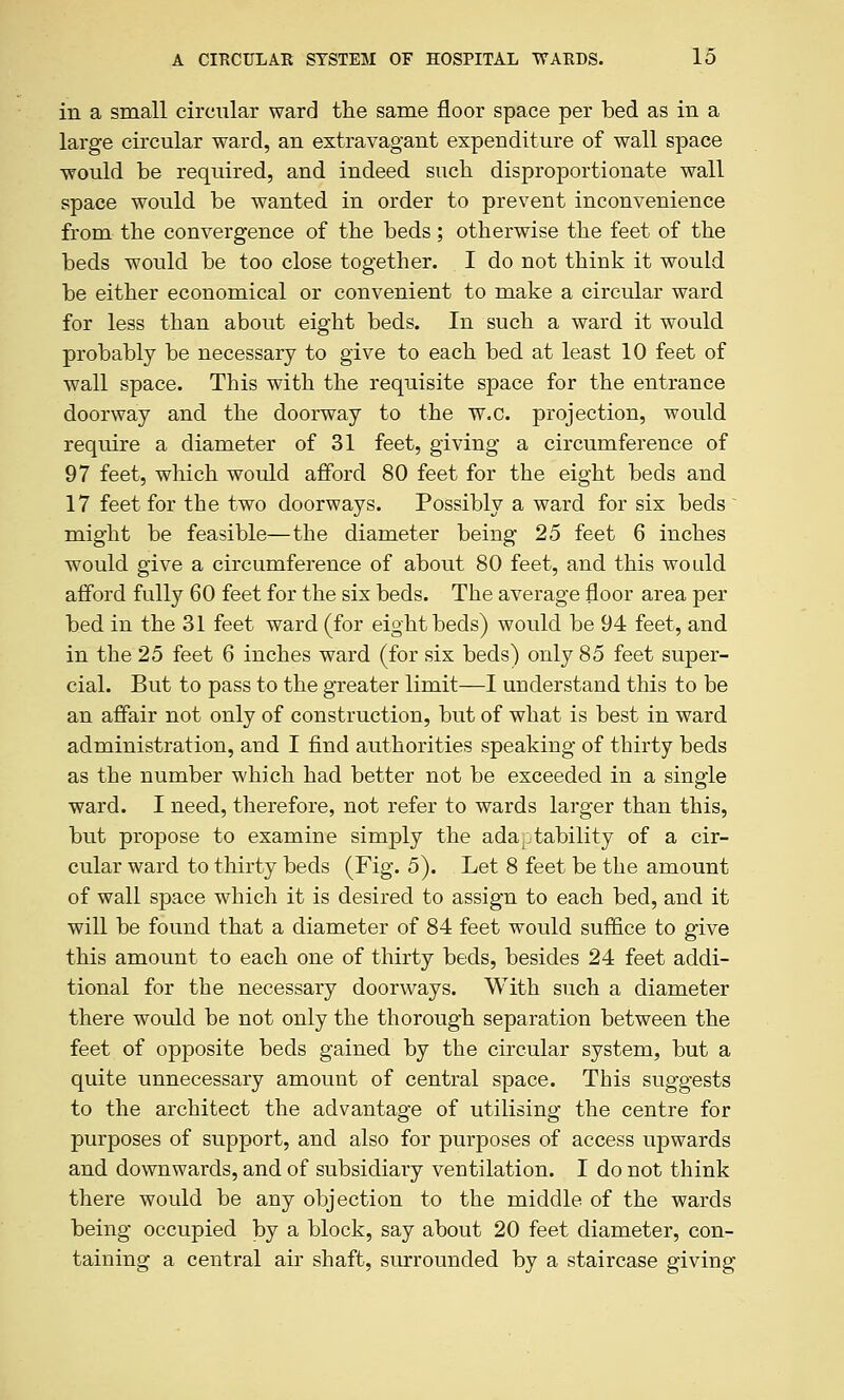 in a small circular ward the same floor space per bed as in a large circular ward, an extravagant expenditure of wall space would be required, and indeed such disproportionate wall space would be wanted in order to prevent inconvenience from the convergence of the beds; otherwise the feet of the beds would be too close together. I do not think it would be either economical or convenient to raake a circular ward for less than about eight beds. In such a ward it would probably be necessary to give to each bed at least 10 feet of wall space. This with the requisite space for the entrance doorway and the doorway to the w.c. projection, would require a diameter of 31 feet, giving a circumference of 97 feet, which would afford 80 feet for the eight beds and 17 feet for the two doorways. Possibly a ward for six beds ~ might be feasible—the diameter being 25 feet 6 inches would give a circumference of about 80 feet, and this would afford fully 60 feet for the six beds. The average floor area per bed in the 31 feet ward (for eight beds) would be 94 feet, and in the 25 feet 6 inches ward (for six beds) only 85 feet super- cial. But to pass to the greater limit—I understand this to be an affair not only of construction, but of what is best in ward administration, and I find authorities speaking of thirty beds as the number which had better not be exceeded in a single ward. I need, therefore, not refer to wards larger than this, but propose to examine simply the ada^itability of a cir- cular ward to thirty beds (Fig. 5). Let 8 feet be the amount of wall space which it is desired to assign to each bed, and it will be found that a diameter of 84 feet would suffice to give this amount to each one of thirty beds, besides 24 feet addi- tional for the necessary doorways. With such a diameter there would be not only the thorough separation between the feet of opposite beds gained by the circular system, but a quite unnecessary amount of central space. This suggests to the architect the advantage of utilising the centre for purposes of support, and also for purposes of access upwards and downwards, and of subsidiary ventilation. I do not think there would be any objection to the middle of the wards being occupied by a block, say about 20 feet diameter, con- taining a central air shaft, surrounded by a staircase giving