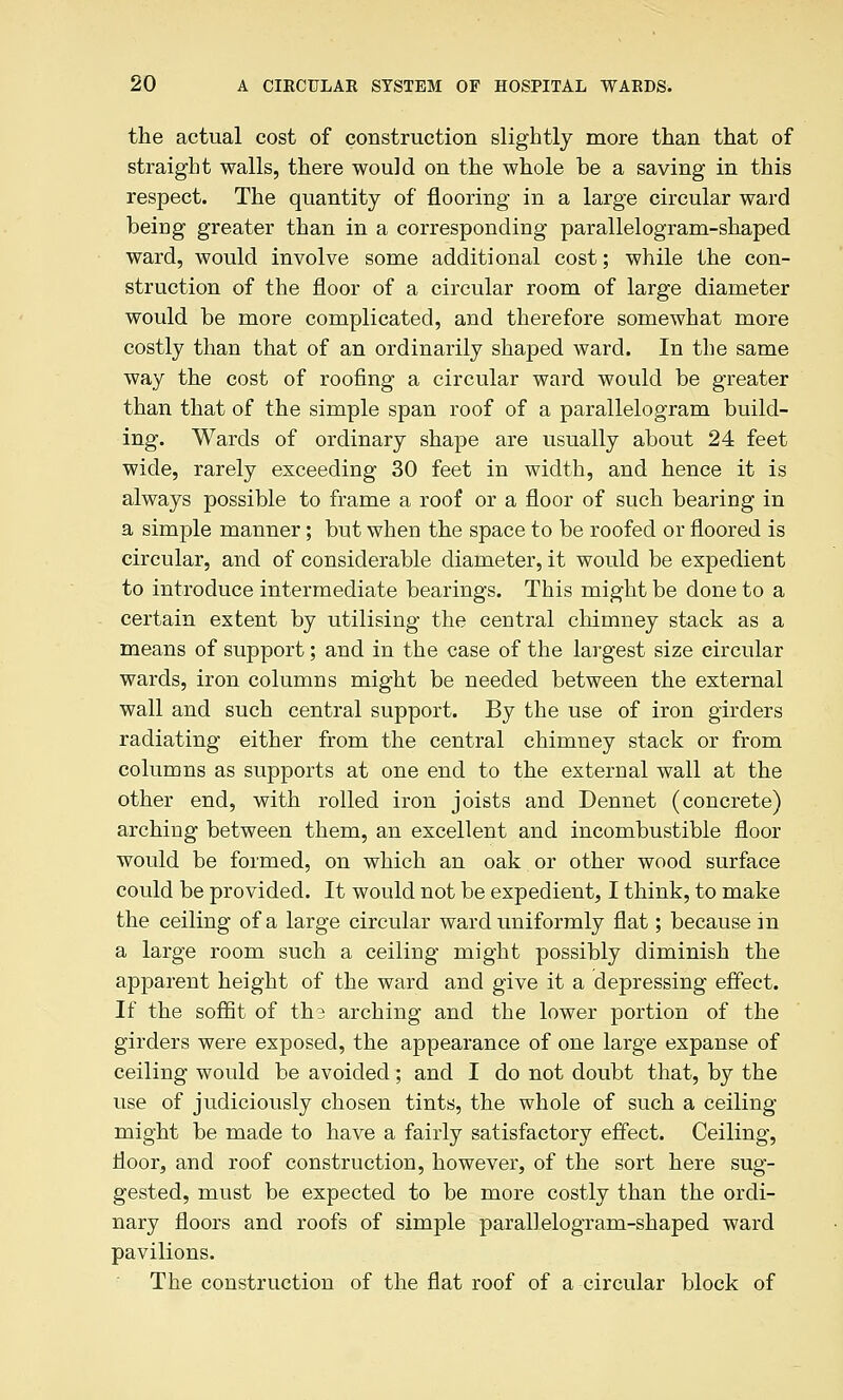 the actual cost of construction slightly more than that of straight walls, there would on the whole be a saving in this respect. The quantity of flooring in a large circular ward being greater than in a corresponding parallelogram-shaped ward, would involve some additional cost; while the con- struction of the floor of a circular room of large diameter would be more complicated, and therefore somewhat more costly than that of an ordinarily shaped ward. In the same way the cost of roofing a circular ward would be greater than that of the simple span roof of a parallelogram build- ing. Wards of ordinary shape are usually about 24 feet wide, rarely exceeding 30 feet in width, and hence it is always possible to frame a roof or a floor of such bearing in a simple manner; but when the space to be roofed or floored is circular, and of considerable diameter, it would be expedient to introduce intermediate bearings. This might be done to a certain extent by utilising the central chimney stack as a means of support; and in the case of the largest size circular wards, iron columns might be needed between the external wall and such central support. By the use of iron girders radiating either from the central chimney stack or from columns as supports at one end to the external wall at the other end, with rolled iron joists and Dennet (concrete) arching between them, an excellent and incombustible floor would be formed, on which an oak or other wood surface could be provided. It would not be expedient, I think, to make the ceiling of a large circular ward uniformly flat; because in a large room such a ceiling might possibly diminish the apparent height of the ward and give it a depressing effect. If the sofiit of th3 arching and the lower portion of the girders were exposed, the appearance of one large expanse of ceiling would be avoided ; and I do not doubt that, by the use of judiciously chosen tints, the whole of such a ceiling- might be made to have a fairly satisfactory effect. Ceiling, floor, and roof construction, however, of the sort here sug- gested, must be expected to be more costly than the ordi- nary floors and roofs of simple parallelogram-shaped ward pavilions. The construction of the flat roof of a circular block of